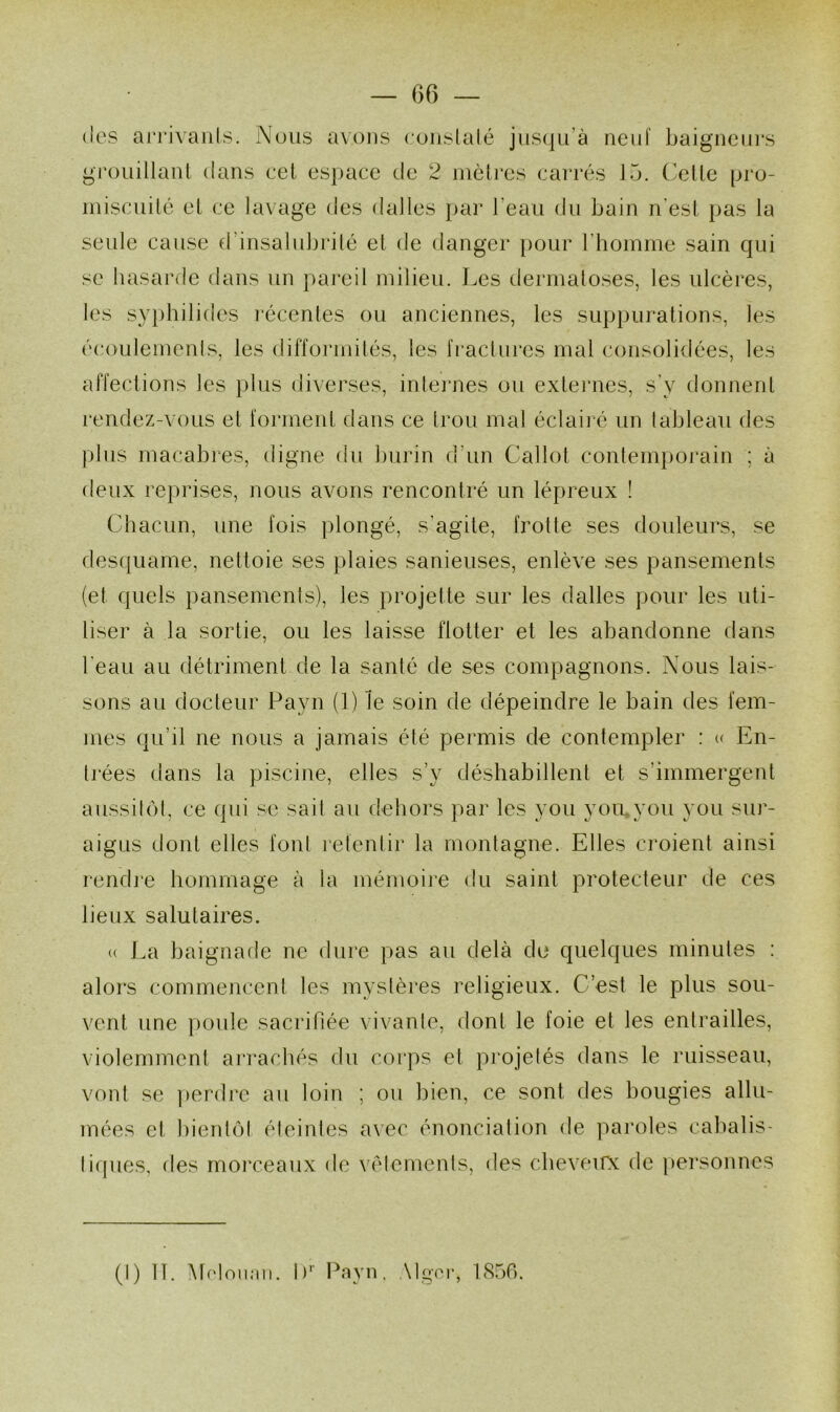 66 — (les ai'i’ivaiils. Nous avons cuiislalé jus(.|Li’à neuf baigneurs gi'ouillanl dans eel espace de 2 mètres carrés J b. (’elte pro- miscuité et ce lavage des dalles i)ar l’eau du bain n’esl pas la seule cause d’insalubi’ilé et de danger pour riiomme sain qui se hasarde dans un pareil milieu. I^es dermatoses, les ulcères, les s\q)bilides l’écentes ou anciennes, les suppurations, les écoulemenls, les difformilés, les IVactiires mal consolidées, les affections les })lus diverses, inlei‘nes ou extenies, s'y donnent rendez-vous et forment dans ce trou mal éclairé un tableau des plus macabres, digne du burin d’un Callot contemporain ; à deux reprises, nous avons rencontré un lépreux ! Chacun, une fois ])longé, s’agite, frotte ses douleurs, se desquame, nettoie ses plaies sanieuses, enlève ses pansements (et quels pansemenis), les projette sur les dalles pour les uti- liser à la sortie, ou les laisse flotter et les abandonne dans beau au détriment de la santé de ses compagnons. Nous lais- sons au docteur Payn (1) le soin de dépeindre le bain des fem- mes qu’il ne nous a jamais été permis de contempler : (f En- li'ées dans la piscine, elles s’y déshabillent et s’immergent aussilol, ce qui se sait au dehors par les you yomyoïi you sur- aigus dont elles font relenlir la montagne. Elles ci'oient ainsi rendi'e hommage à la mémoire du saint protecteur de ces lieux salutaires. (( I.a baignade ne dure pas au delà do quelques minutes : alors commencent les mystères religieux. C’est le plus sou- vent une poule sacrifiée vivante, dont le foie et les entrailles, violemment arrachés du corps et projetés dans le ruisseau, vont se perdre au loin ; ou bien, ce sont des bougies allu- mées et bientôt éteintes a\ec énonciation de paroles cal)aliS' tiques, des morceaux de vêtements, des cbeveirx de ])ersonnes