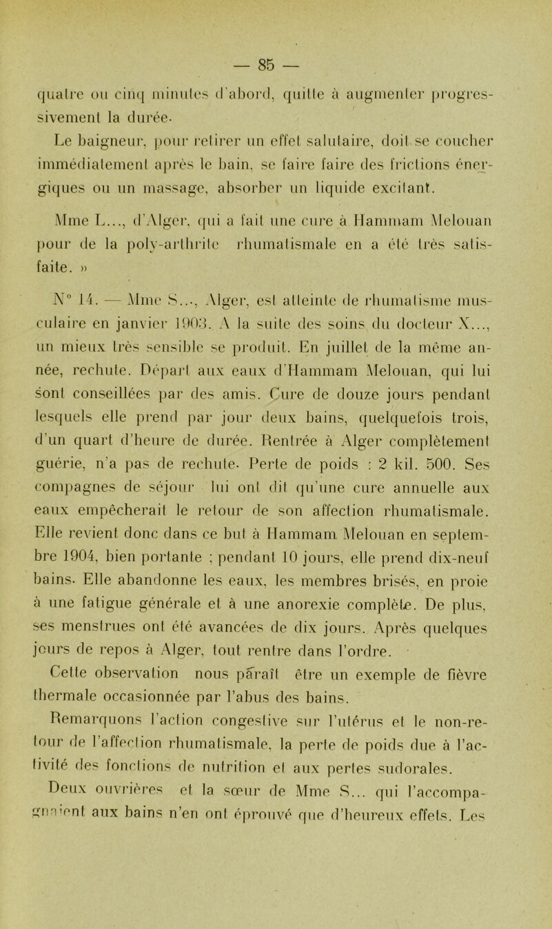 quaire ou ciiuj iiiinules d’abord, quille à auguienler progrès- sivemenl la durée- Le baigneur, pour l’elii'er un effet salutaire, doil se couclier immédiatement après le bain, se faire faire des frictions éner- giques ou nn massage, absorber un liquide excilant. Mme L..., d’Algei’, qui a fait une cure à Hammam Melouan pour de la poly-arlhrile jvliumalismale en a élé très satis- faite. » N” 14. — Aime S..., Alger, est alleinte de rliumalisme mus- culaire en janviei* 1903. A la suite des soins du docteur X..., un mieux très sensible se produit. En juillet de la même an- née, rechute. Dépajd aux eaux d'Hammam Alelouan, qui lui sont conseillées par des amis. Cure de douze jours pendant lesquels elle prend par jour deux bains, quelquefois trois, d’un quart d’heure de durée. Rentrée à Alger complètement guérie, n’a pas de rechute- Perte de poids ; 2 kil. 500. Ses compagnes de séjour lui ont dit qu’une cure annuelle aux eaux empêcherait le retour de son affection rhumatismale. Elle revient donc dans ce but à Hammam Alelouan en septem- bre 1904, bien portante ; pendant 10 jours, elle prend dix-neuf bains- Elle abandonne les eaux, les membres brisés, en proie à une fatigue générale et à une anorexie complète. De plus, ses menstrues ont élé avancées de dix jours. Après quelques jours de repos à Alger, tout rentre dans l’ordre. Cette observation nous paraît être un exemple de fièvre thermale occasionnée par l’abus des bains. Remarquons l’action congestive sur l’utérus et le non-re- tour de l affection rhumatismale, la perte de poids due à l’ac- tivité des fonctions de nutrition et aux pertes sudorales. Deux ouvrières et la sœur de A4me S... qui l’accompa- i^iinient aux bains n’en ont éjn'ouvé que d’heureux effets. Les