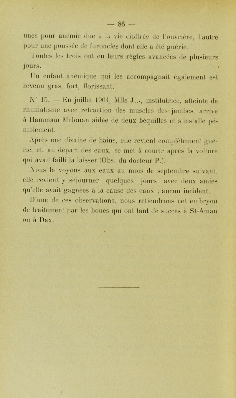 nues pour aiiciiiie (lue u la \ie ciijilié'e (Je l’ouvrière, l’auli'e l)our une poussée de furoncles dont elle a été guérie. d’oules les Irois oïd eu leurs l'ègles avancées de plusieurs jours. , ün eiilaiU auéini(pie (]ui les accom|)agnait également est revenu gras, fort, florissant. i\'“ 15. — En juillet 1904, Mlle rhumalisme avec l’élraclion des J..-, instituti'ice, atteinte de muscles des* jambes, arrive à Hammam Melouan aidée de deux bécpiilles et s’installe pé- niblement. /vprès une dizaine de bains, elle revient complèlemenl gué- rie, et, au dé])aj'l des eaux, se met à coiu'ir aj)rès la voiluj*e (pi.i axait failli la laisser (Obs. du docteur P.). Xous la voyons aux eaux au mois de septembre suivant, elle revient y séjourner quelques jours avec deux amies (pi’elle ax^ait gagnées à la cause des eaux ; aucun incident. D’une de ces obserx^ations, nous retiendrons cet embryon «■ de trailement par les boues qui ont tant de succès à St-Aman ou à Dax. /