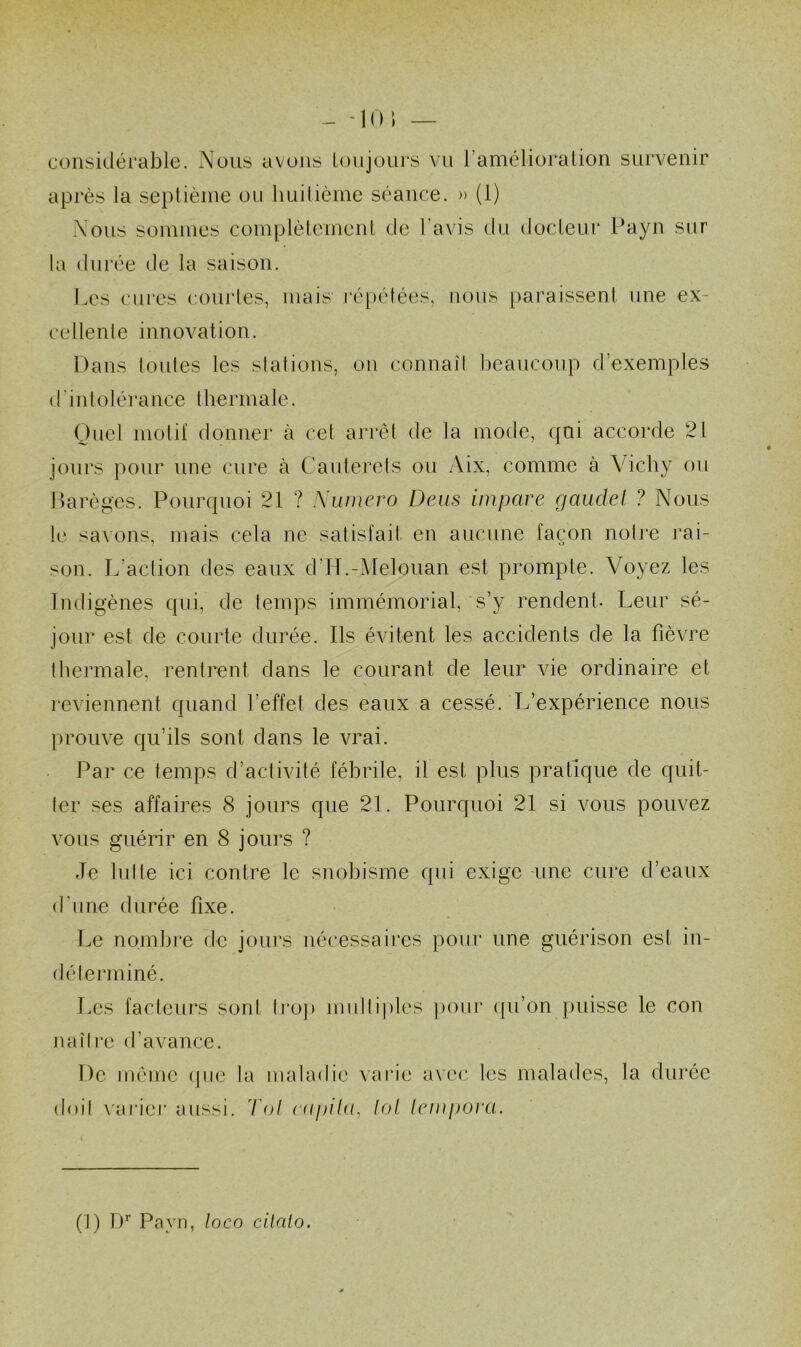 - -10 ; — considérable. Nous avons ioiijoiu's vu l’amélioralion survenir après la septième ou liuilième séance. » (1) Nous sommes complèlemeni de l’avis du docleur Payn sur la durée de la saison. Les cures couiics, mais répétées, nous paraissent une ex- cellenle innovation. Dans tonies les slations, on connaît beaucoup d’exemples d'in tolérance lhermate. Guet molil donner à cet arrêt de la mode, qui accorde 21 jours ])our une cure à Cauterets ou Aix, comme à Vichy ou Darèges. Pourquoi 21 ? Numéro Deus impave (laudel ? Nous le savons, mais cela ne satisfait en aucune façon noti'e rai- son. L’action des eaux d’H.-î\Ieloiian est prompte. Voyez les Indigènes qui, de temps immémorial, s’y rendent- Leur sé- jour est de courte durée. Ils évitent les accidents de la fièvre thermale, rentrent dans le courant de leur vie ordinaire et reviennent quand l’effet des eaux a cessé. L’expérience nous prouve qu’ils sont dans le vrai. Par ce temps d’activité fébrile, il est plus pratique de quit- ter ses affaires 8 jours que 21. Pourquoi 21 si vous pouvez vous guérir en 8 jours ? Je lutte ici contre le snobisme qui exige -une cure d’eaux d’une durée fixe. Le nombre de jours nécessaires pour une guérison est in- déterminé. Les facteurs sont li’op multiples ])our (pi’on iiiiisse le con uaîli’e d’avance. De même (pie la maladie varie avec les malades, la durée doil x'arier aussi. Toi cupilu^ loi lempoi'ci.