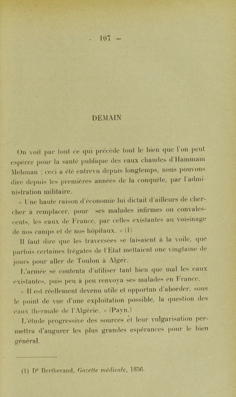 DEMAIN Un \üit i)ai‘ loiii ce ({111 précède loiil le bien cjue Ion })eLil espérer [)our la sanlé publique des eaux cbaudes d’Haïuiuaui Meloiiau ; ceci a été eulrevu depuis longtemps, nous pouvons dire depuis les jireiniéres années de la conquête, pai 1 adini nislralion militaire. <( Une baille raison d’économie lui dictait d ailleurs de chei- cher à remplacer, pour ses malades infirmes ou convales- cenls, les eaux de France, ])ai‘ celles existantes an voisinage de nos camps el de nos bojnlaux. .. (1) Il laid dire que les traversées se laisaienl à la \oile, (pie parlois cerlaines fréuales de l’Etal menaient une vingtaine de O jours pour aller de Toulon à Alger. L’armée se contenta d’utiliser tant bien que mal les eaux (‘xistantes, ])iiis ])0u à peu renvoya ses malades en France. rr 11 est réellement devenu utile et opportun d’aborder, sons l(‘ point dé Mie d’une exploitation possible, la ipiestion des (‘aux lb(‘rmale de l’Algérie. » (Payn.) L’étude pi'ogi’cssive des sources el leur vulgarisation per- mettra d’augurer les plus gi-andes espérances pour le bien général. (1) t)' Lordiorarid, Gazelle médicale, 185G.