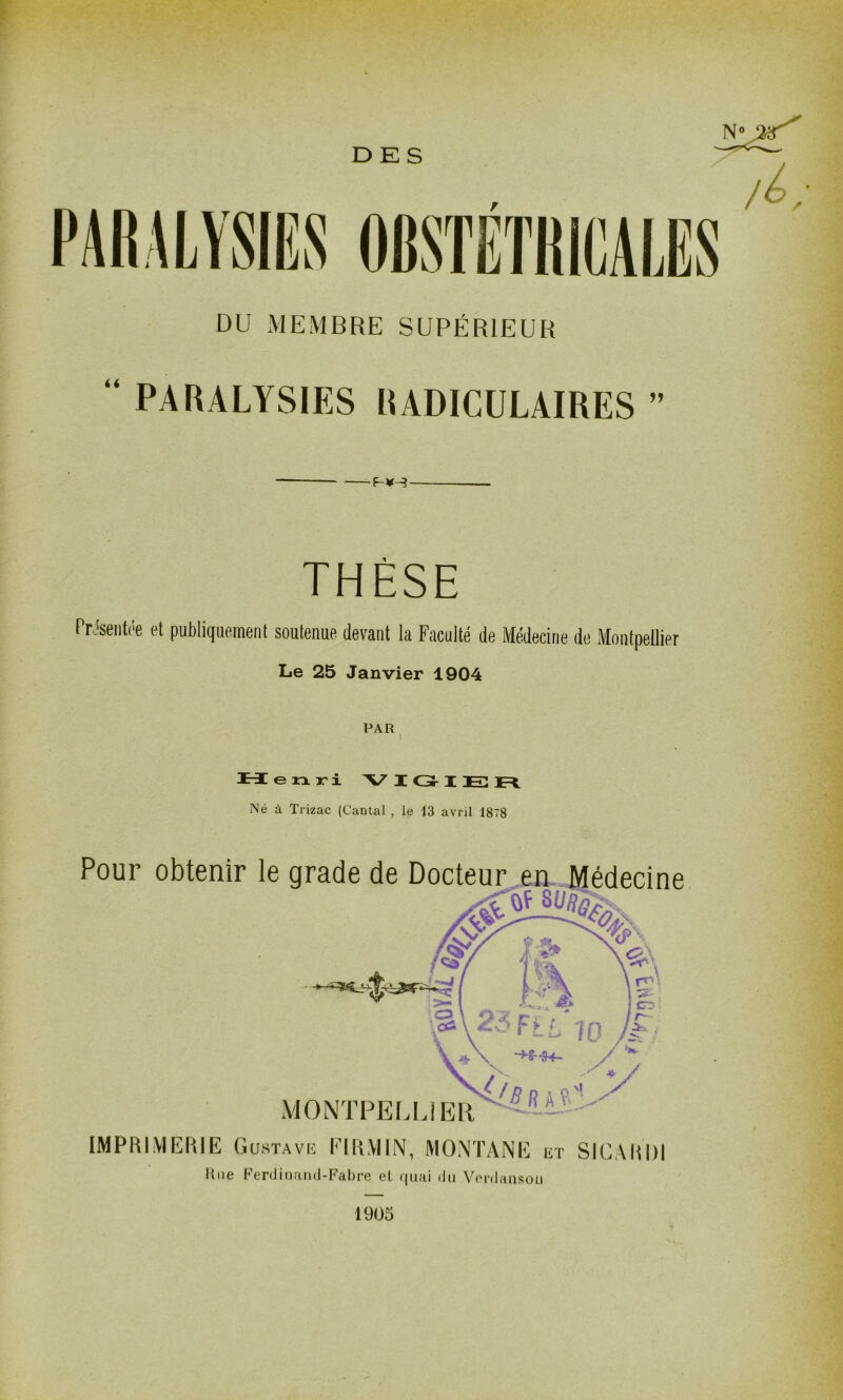 DES DU MEMBRE SUPÉRIEUR “ PARALYSIES RADICULAIRES ” THÈSE Présentée et publiquement soutenue devant la Faculté de Médecine de xMoiitpellier Le 25 Janvier 1904 PAR enri V I Gr I E n. Né à Trizac (Cantal , le 13 avril 1878 Pour obtenir le grade de Docteur pr Médecine MONTPELEi ER IMPRIMERIE Gustave EIRMIN, MONTANE et SICARDI Une P'erdinand-Fabre et quai du Vordausou 1905