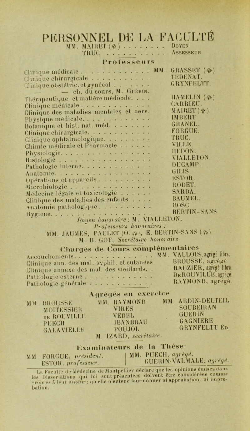 PERSONNEL DE LA EAOUL'PE MM. MAIRET(^^) Doyen TRUC Assesseur ri'ol’esseu i*s Clinique médicale Clinique chirurgicale Clini(iue obslélric. et gynécol — — ch. du cours, M. Guérin. Thérapeutique et matière médicale. . . . Clinique médicale Clinique des maladies mentales et nerv. Physique médicale Botanique et hist. nat. méd Clinique chirurgicale Clinique ophtalmologique. ........ Chimie médicale et lOiarmacie ...... Physiologie Histologie Pathologie interne • MM . GRASSET TEDENAT. GRYNEELTT HAMELIN CNRRIEÜ. MAlRET(Yé) IMBERT GRANEL. EORGUE. TRUC. VILI.E. HEDON. VIALLETON DUCAMP. GILIS. I<:ST()R. RODET. SA RD A. BAUMEL. BOSG BERTIN-SANS Anatomie Opérations et appai eils Microbiologie Médecine légale et toxicologie Clini(iue desmaladies des enfants .... Anatomie pathologi<pie H ygiene Doyen honoraire : M. VIALLEION. Di ofesseurs honoraires : MM. JAUMICS, PAUl.liT (O. E. BEIITIM-SANS ( M. H. GOT, Secrétaire honoraire (’.hîïiHiés de (^onrs complémentaires Acconcliemenls, ; MM- VALLOIS,agftgc Ita, Cliiiifiuo ann. des mal. syplii). elcutanées BitOUSSl'., agiéfiè Clini<jue annexe des mal. des vieillards. . RAUZIER, agPPgé llbro Pathologie externe DeROUVILLE,agrégé. Pathologie générale RAYMOND, agiegé. Auréçjés eu exei < i<*e BROUSSE MM. RAYMOND MM. ARDIN-DELTEIL MOITESSIER VIRES SOÜBEIRAN DE ROUVll.LE VEÜEL GUERIN PljECH JEANBRAU GAGNIERE GALAVIELLE POUJOL GRYNEELTT Ed. M. IZARD, secrétaire. Pbxa mi lia leurs de la riièse MM MM EORGUE, président. ESTOR, professeur. MM. P U ECU, agrégé. GUÉRIN-VALMALE, agrégé. La 101011116 (io iMéileoine de Montpellier déclare que les opinions emises ddub les Disscriations tjui lui sont présentées doivent être considérées conime 'M-(M,res à lem antenr: .piVlle n’enlend leur donner ni approbation, m impio- bation.