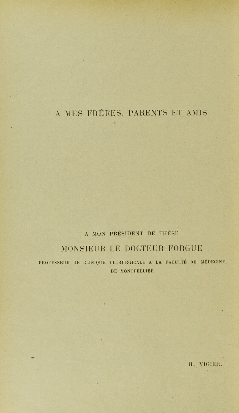 A MES FRÈRES, PARENTS ET AMIS A MON PRÉSIDENT DE THESE MONSIEUR LE DOCTEUR FORGUE PROE^ESSEUR DE CLINIQUE CUIRURGICALE A LA I-'ACULÏÉ DE MÉDECINE DE MONTPELLIER 11. VIGIEU.