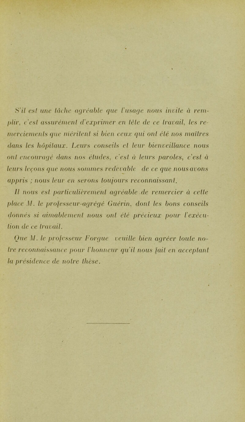 S'il e,sl une lâche agréable que l'usaqe nous iniile à rem- qUr, e'esl assui^éiuenl d'exiJi'uner en lèle de ee Irarail, les re- inerciemenls que niévilenl si bien ceux qui oui élé nos inailres dans les hôpilaux. Leurs conseils el leur bienveillance nous oui encouragé dans nos éludes, e'esl éi leurs paroles, e'esl à leurs leçons que nous sommes redevcd^le de ce que nous avons appris ; nous leur en seroiis louiours reconnaissanl. Il nous esl parliculièremenl agréable .de remercier ci celle place M. le jirolesseur-agrégé Guérin, donl les bons conseils donnés si aimablemenl nous oui élé précieux pour l'exécu- lion de ce Iravail. Que M. le jji ofesseur Forgue veuille bien agréer loule no- ire reconnaissance pour l'honneur qu'il nous lail en acceplanl la présidence de noire Ihèse.