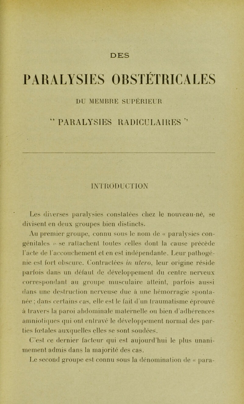 DKS PARALYSIES OBSTETRICALES DU MEMBRE SUPÉRIEUR ‘‘PARALYSIP]8 RADICULAIRES’’ INTRODUCTION Les diverses paralysies eonslalées chez le nouveau-né, se divisent en deux groupes bien distincts. Au })remier groupe, connu sous le nom de « paralysies con- génilales » se rattachent toutes celles dont la cause précède l’acte de raccoucheinent et en est indépendante. Leur pathogé- nie esl tort olvsciire. Conlractées in ulero, leur origine réside parlois dans un dél'aul de développement du centre nerveux corresjiondaid au groupe musculaire alteini, parfois aussi dans une desli'uclion nerveuse due à une hémoi’ragie sponta- née ; dans certains cas, elle est le fait d’un li'aumatisme éprouvé à Ir-avei's la pai*oi abdominale maleÎTielle ou bien d’adliérences amnioliipies ipu onl enh'avé le dévelo|)p(unent normal des par- ties fœtales aux(|uelles elles se sont sondées. C’esI ce derniei’ fadeur (pii est aujourd’hui le plus unani- mement admis dans la majorité des cas. Le second gi’oupe est connu sous la dénominal ion de <( pai'a-