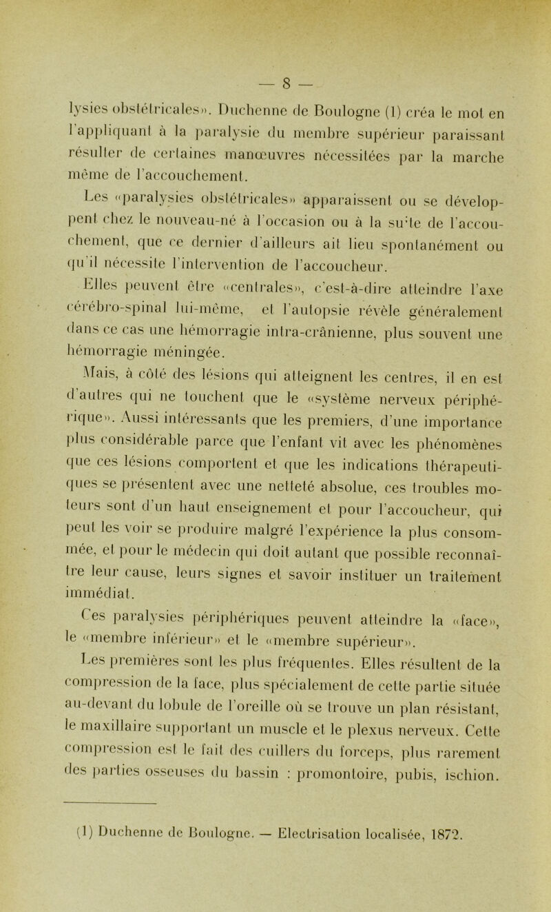 lysies obs(élricales)). Diicbcnne de Boulogne (1) créa le mol en 1 ap|)li(juanl à la ])aralysie du mendire supérieur paraissanl lésuller de (.‘eidauies manoeuvres nécessitées par la marche même de raccoucliement. Les «paralysies obslétricales» apparaissent ou se dévelop- pent chez le nouveau-né à l’occasion ou à la sirle de l’accou- chemenf, que ce dernier d’ailleurs ait lieu sponlanément ou (ju’il nécessite l’inlervenlion de raccoucheur. Elles peuvent être «cenlrales», c’est-à-dire atteindre l’axe ( éi ébivo-spinal lui-même, et l’autopsie révèle généralement dans ce cas une hémorragie intra-crânienne, plus souvent une hémorragie méningée. Mais, à côté des lésions qui atteignent les centres, il en est dauties qui ne touchent que le ((système nerveux périphé- lique». Aussi intéressants c[ue les premiers, d’une importance plus considérable parce que l’enfant vit avec les phénomènes que ces lésions comportent et que les indications thérapeuti- ques se j)résentent avec une netteté absolue, ces troubles mo- teurs sont d’un haut enseignement et pour l’accoucheur, qui peut les voir se produire malgré l’expérience la plus consom- mée, et pour le médecin qui doit autant que possible reconnaî- tre leur cause, leurs signes et savoir instituer un traitement immédiat. Ces paralysies périphériques peuvent atteindre la ((face», le ((membre inléi’ieur» et le ((membre supérieur». Les premières sont tes plus fréquentes. Elles résultent de la compression de la face, plus spécialement de cette partie située au-devant du lobule de l’oreille où se trouve un plan résistant, le maxillaire supportant un muscle et le plexus nerveux. Cette compression est le fait des cuillers du forceps, ]ùus i-ai'ement des ])arties osseuses du bassin : promontoire, pubis, ischion. (1) Duclieniie de Boulogne. — Electrisation localisée, 187*2.