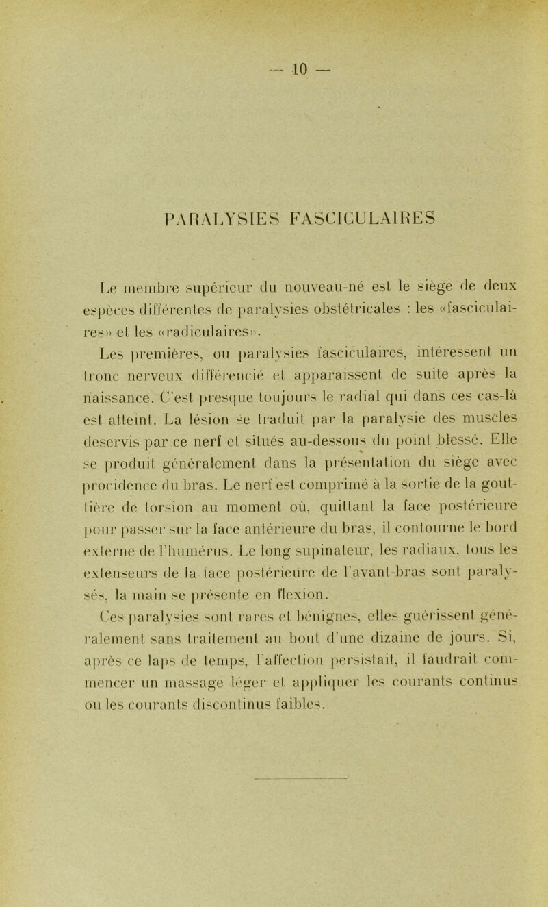 PARALYSIES FASCIGULAIRES Le membre supérieur du uouveau-né est le siège de deux espèces diiïèrenles de paralysies obslélricales ; les ufasciculai- res» et les «radiculaires». Les premières, ou paralysies lasciculaires, inléressent un Ironc nerveux différencié et apparaissent de suite après la naissance. C’est [)resque toujours le radial qui dans ces cas-là est atteint. La lésion se trafluit par la paralysie des muscles deservis par ce nerf et situés au-dessous du point blessé. Elle se produit généralement dans la présentation du siège avec procidence du bras. Le nerf est comprimé à la sortie de la gout- tière de torsion au moment où, quittant la face postérieure |)oiir passer sur la face antérieure du bras, il contourne le bord externe de riiumérus. Le long siq)inateur, les radiaux, Ions les extenseurs de la face postérieure de l’avant-bras sont pai'aly- sés, la main se présente en flexion. Ces paralysies sont l’ares et bénignes, elles gnéi'issenl géné- ralement sans traitement au bout d’une dizaine de jours. Si, après ce la[)s de temps, l’affectiou ])ersistail, il faudi'ait com- mencer un massage léger et appli(piei‘ les com*ants continus ou les courants discontinus faibles.
