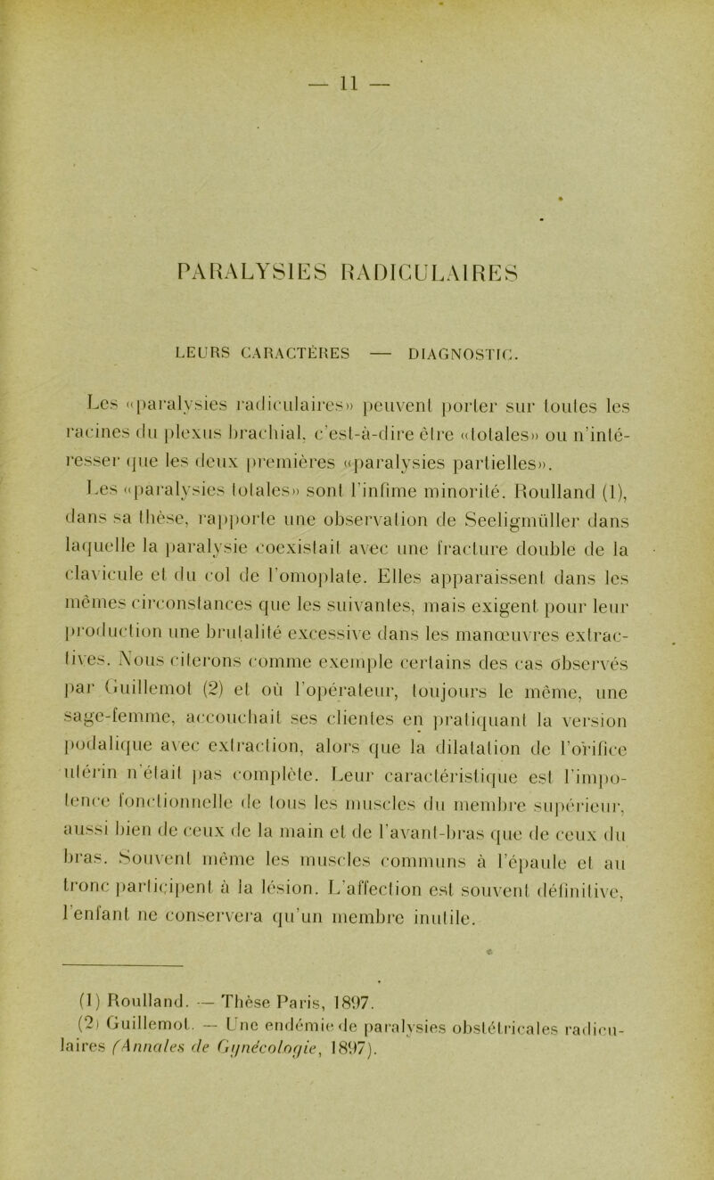 PARALYSIES RADICULAIRES LEURS CARACTÈRES DIAGNOSTIC. Les «paralysies radiculaires» ])eiiven( perler sur (ouïes les l'acines du jdexus hrachial c'esl-à-dire èire (dotales» ou n’inlé- resser (|ue les deux premières «paralysies partielles)). Les ((paralysies lolales)) sont rinfime minorité. Roulland (l), élans sa thèse, l'apporle une observation de Seeligmüller dans laquelle la paralysie coexislail avec une i'racture double de la daA icule et du col de romoj)late. Elles apparaissent dans les mêmes circonstances que les suivanles, mais exigent pour leur j)rorluction une brulalité excessi\e dans les manœuvres extrac- tives. Nous citerons comme exemple certains des cas observés par (luillemot (2) et où ro})éraleur, toujours le même, une sage-femme, accouebait ses clientes en jn’atiquanl la version [)odalique a\ec exti’action, alors que la dilatation de l’orifice utei'in n était jias complète. Leur caractéi’isliijue est rimjio- tence bjmdionnelle de tous les musides du membre su|)êi*ieui‘, aussi bien de ceux de la main et de l’avant-liras ({ue de ceux du bras. Souvent même les muscles communs à ré})aule et au tronc parli(;ij)ent à la lésion. L’affection est souvent (téliniti\'e, l’enfant ne conservera qu’un membre inutile. (1) Roulland. -- Thèse Paris, 1897. (2) Guillemot. — Une endémie de paralysies obstétricales radicu- laires (Annales de ('jijnécolofjie^ 1897).