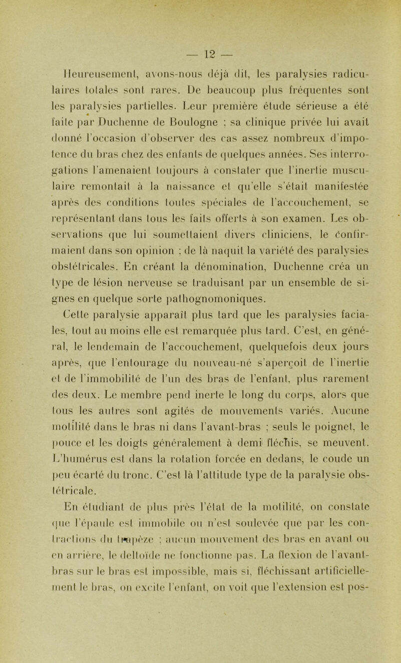 1 leureiisemeiil, avons-nous déjà dil, les paralysies radicu- laires lolales sonl rares. De hcancoiip plus l'réqucnles son! les paralysies pai'lielles. Leur première élude sérieuse a été laite par Duchenne de Boulogne ; sa clinique privée lui avait donné l’occasion d’observer des cas assez nombreux d’impo- lence du bras chez des enfants de (pielques années. Ses interro- gations l’amenaient loujours à constater que l’inerlie muscu- laire remontait à la naissance et qu’elle s’était manifestée après des conditions tonies spéciales de raccoucbement, se l’eprésentant dans tous les faits offerts à son examen. Les ob- servations que lui soumettaient divers cliniciens, le éonfir- maient dans son opinion ; de là naquit la variété des paralysies obstétricales. En créant la dénomination, Duchenne créa un type de lésion nerveuse se traduisant par un ensemble de si- gnes en quelque sorte pathognomoniques. Cette paralysie apparaît plus tard que les paralysies facia- les, tout au moins elle est remarquée plus tard. C’est, en géné- l’al, le lendemain de raccoucbement, quelquefois deux jours après, que rentourage du nouveau-né s’aperçoit de l’inertie et de l’immobilité de l’im des bras de l’enfant, plus rarement des deux. Le membre pend inerte le long du corps, alors que tous les autres sont agités de mouvements variés. Aucune motilité dans le bras ni dans l’avant-bras ; seuls le poignet, le ponce et les doigts généralement à demi' flécTiis, se meuvent. L’humérus est dans la rotation forcée en dedans, le coude un peu écarté du tronc. C’est là l’attitude type de la paralysie obs- tétricale. En étudiant de pins pivs l’état de la motilité, on constate (jia; l’épaide (‘sl immobile on n’est sonlevée ([ne par les con- tractions du lwq>èz(‘ ; aiinm monvc'inent des bras en a\anl ou en arrière, loMlelloïde ne fonctionne pas. î.a flexion de l’avant- bras sur le bras est impossible, mais si, fléchissant artificielle- ment le bras, on excite l’eidanl, on voit (]ue l’extension est pos-