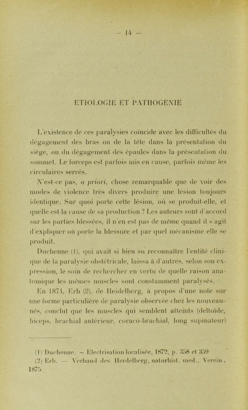 ETIOLOGIE ET PATHOGENIE L existence de ces paralysies coïncide avec les difficnllés du dégagement des bras on de la tôle dans la présentation du siège, on du dégagement des épaules dans la présentation du sommet. Le forceps est ])arfois mis en cause, parfois meme les circulaires serrés. N’est-ce pas, a priori, chose remarquable que de voir des modes de A'iolence très divers produire une lésion toujours identique. Sur quoi porte cette lésion, où se produit-elle, et (fiielle est la cause de sa production ? Les auteurs sont d’accord sur les parties blessées, il n'en est pas de môme quand il s'agit d’expli(picr où poi'le la blessure et ])ar quel mécanisme elle se produit. Duebenne (1), (pu avait si bien su reconnaître l'entité clini- ([ue de la |)aixdysie obstétricale, laissa à d'autres, selon son ex- pi*ession, le soin de i*ecb(‘rcbei’ en vertu de quelle i*aison ana- lomi([ue les mômes mus(‘les sont conslammeid, paralysés. En ESTE IG‘b (2), de lleidelbei'g, à pro|)Os d’une note sur une forme particulière de paralysie observée chez les nouveau- nés, conclid (pic les muscles (pii semblent atteints (deltoïde, bic(‘ps, brachial aidériinir, coraco-brachial, long siipinaleui*) (1) I)ucl)fum(‘. — hd('ctl'isntion localisée, 1872, p. *b)8 et 3où (2j Ib-b. — \(‘i-han(l d(‘s 1 l(‘r<lolb(M'g, natiirliisl. ined.. V('i'(dn , 187:)