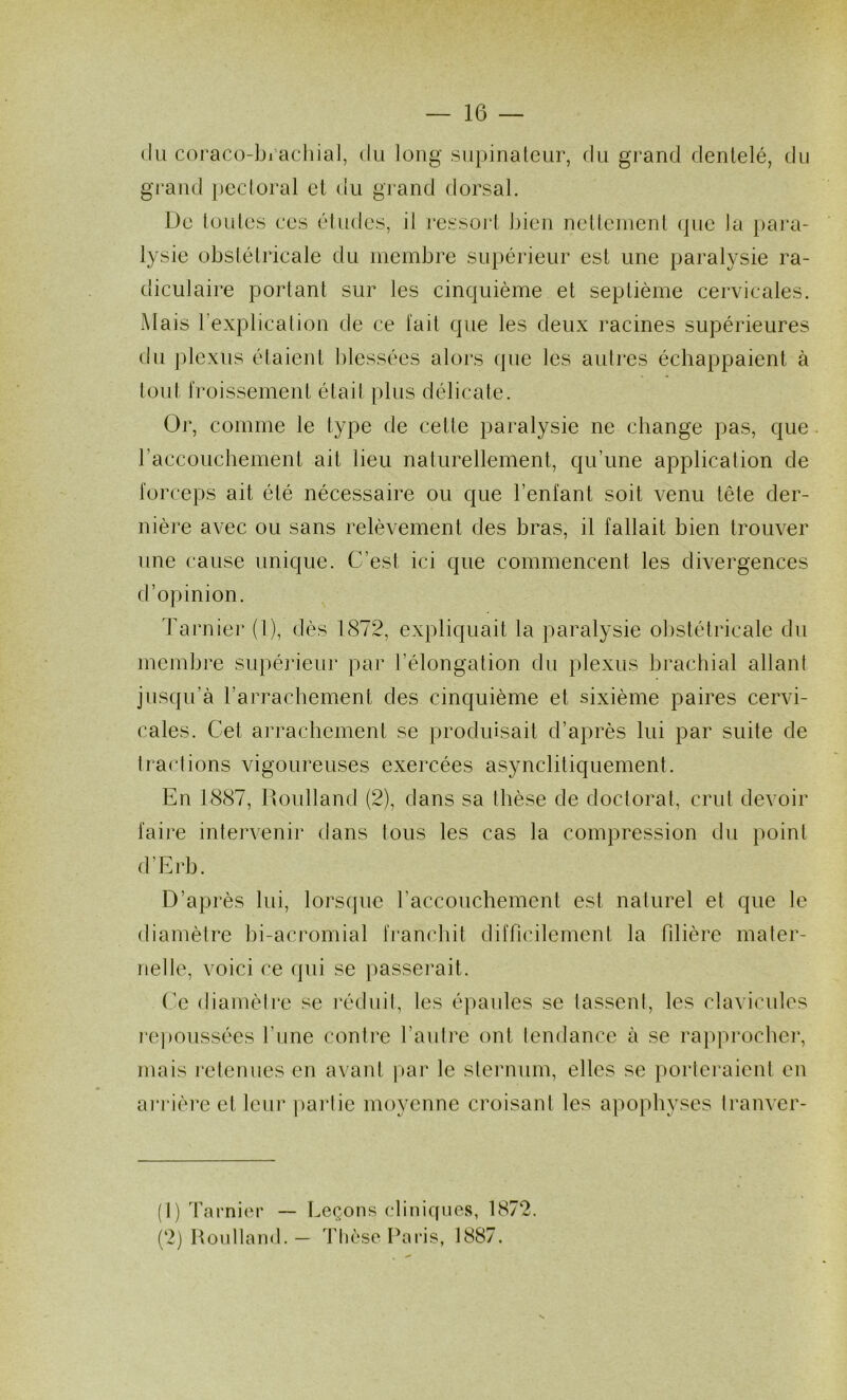 (lu c()rac(3-bi’acliia], du long .siii)inaleur, du grand dentelé, du grand })ectoral et du grand dorsal. De toutes ces études, il ressoj*t bien nettement que la pai*a- lysie obstétricale du membre supérieur est une paralysie ra- diculaire portant sur les cinquième et septième cervicales. Mais l’explication de ce lait que les deux racines supérieures du i^dexus étaient blessées alors que les autres échappaient à tout l'roissement était plus délicate. Or, comme le type de cette paralysie ne change pas, que. raccoucliement ait lieu naturellement, qu’une application de forceps ait été nécessaire ou que l’enfant soit venu tête der- nière avec ou sans relèvement des bras, il fallait bien trouver une cause unique. C’est ici que commencent les divergences d’opinion. Tarnier (1), dès 1872, expliquait la paralysie obstétricale du membre supérieur par l’élongation du plexus brachial allant jusqu’à rarrachement des cinquième et sixième paires cervi- cales. Cet arrachement se produisait d’après lui par suile de 1 raclions vigoureuses exercées asynclitiquement. En 1887, Roulland (2), dans sa thèse de doctorat, crut devoir faire intervenir dans lous les cas la compression du point d’Erb. D’après lid, lorscpie l’accouchement est naturel et que le diamètre bi-acromial franchit difficilement la fdière mater- nelle, voici ce qui se passemit. Ce diamèire se réduit, les épaules se lassent, les clavicules l epoiissées l’une contre l’autre ont tendance à se rapprocher, mais retenues en avant par le sternum, elles se porteraient en ai’rière et leur ])arlie moyenne croisant les apophyses tranver- (1) Tarni(îr — Leçons cliniques, 1872. (2) Hoidland. — Thèse Paris, 1887.