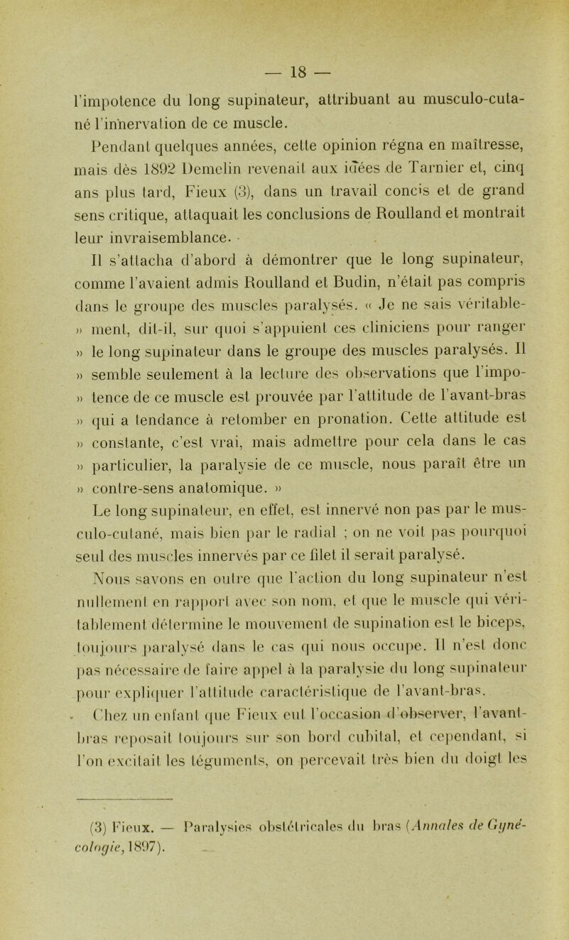 l’impotence du long supinateur, attribuant au musculo-cuta- né l’innerva lion de ce muscle. Pendant quelques années, cette opinion régna en maîtresse, mais dès 1892 Demelin revenait aux idées de Tarnier et, cinq ans plus tard. Fieux (3), dans un travail concis et de grand sens critique, attaquait les conclusions de Roulland et montrait leur invraisemblance. • Il s’attacha d’abord à démontrer que le long supinateur, comme l’avaient admis Roulland et Budin, n’était pas compris dans le groupe des muscles paralysés. « Je ne sais véritable- » menl, dit-il, sur quoi s’appuient ces cliniciens pour ranger » le long supinateur dans le groupe des muscles paralysés. Il » semble seulement à la lecture des ol)servations que l’impo- » tence de ce muscle est prouvée par l’attitude de l’avant-bras » qui a tendance à retomber en pronation. Cette attitude est » constante, c’est vrai, mais admettre pour cela dans le cas )) particulier, la paralysie de ce muscle, nous paraît être un » contre-sens anatomique. )> Le long supinateur, en effet, est innervé non pas par le mus- culo-cutané, mais bien par le radial ; on ne voit pas pourquoi seul des muscles innervés par ce fdet il serait paralysé. Nous savons en outre que l'action du long supinateur n’est nidleinent en ]’a|)poid avec son nom, et (pie le muscle qui véri- talilement détermine le mouvement de supination est le biceps, toujours [laralysé dans le cas qui nous occupe. Il n’est donc ))as nécessaire de taire appel à la paralysie du long supinateur poui' expli(pier l’attitude caractéristique de l’avant-bras. ('liez un enfant (pie Fieux eut l’occasion d’observer, l’avant- bras reposait loujoui's sur son bord cubital, et cependant, si l’on excitait les téguments, on percevait tre's bien du doigt les (3) Ideiix. — Paralysies obstcHi'iealcs <lu lu'as {Aimalefi de Gyné- cologie, 1897).