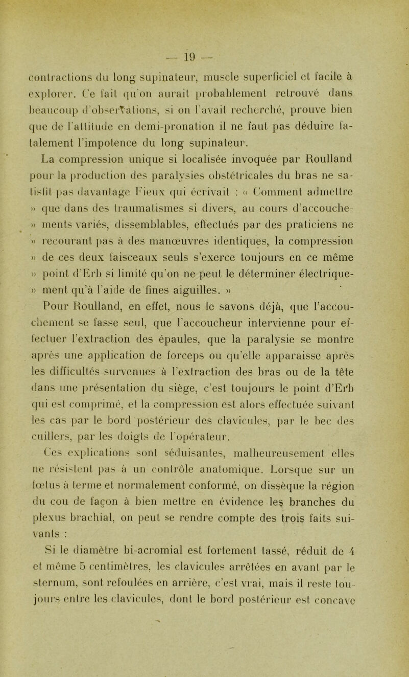 coniraclions du long supinateur, muscle superficiel el facile à explorer. Ce fait (fu’on aurail probablement retrouvé clans ijeaucoup d'obsei’talions, si on l’avait rccbercbé, prouve bien cpie de ratliiude en demi-pronation il ne faut pas déduire fa- talement rimpotence du long supinateur. La compression unicjue si localisée invoquée par Roulland pour la produel ion des paralysies obstétricales du bras ne sa- lislil pas davanlage Fieux ([ni écrivait ; <( Comment admetti’o » que dans des Iraumalismes si divers, au cours d’accouche- » ments variés, dissemblables, effectués par des praticiens ne » recourant pas à des manœuvres identiques, la compression » de ces deux faisceaux seuls s’exerce toujours en ce même » point d’Erb si limité qu’on ne peut le déterminer électrique- » ment qu’à l’aide de fines aiguilles. » Pour Pioulland, en effet, nous le savons déjà, que l’accou- chement se fasse seul, que l’accoucbeur intervienne pour ef- fecluer l’extraction des épaules, que la paralysie se montre après une application de forceps ou qu’elle apparaisse après les difficultés survenues à l’extraction des bras ou de la tête dans une présentation du siège, c’est toujours le point d’Erb (jiii est com])rimé, et la compression est alors effectuée suivant les cas par le bord postérieur des clavicules, par le bec des cuillers, par les doigts de l’opérateur. (œs explications sont séduisantes, malheureusement elles ne i'ésisteid pas à un conli'ôle anatomique. Lorsque sur un fœtus à terme et normalement conformé, on dissèque la région du cou de façon à bien mettre en évidence les branches du plexus bi'achial, on peut se rendre compte des trois faits sui- vants : Si le diamètre bi-acromial est fortement tassé, réduit de 4 el même 5 cenlirnèlres, les clavicules arrêtées en avant par le sternum, sont refoulées en arrière, c’est vi'ai, mais il reste I(mi- joiii's enirc les clavicules, flont le boi-d posléi'ieiii' esl concave