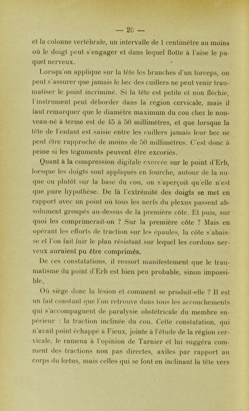 el la colonne vertébrale, un intervalle de 1 centimètre au moins où le doigt peut s’engager et dans lequel flotte à l’aise le pa- quet nerveux. Lorsqu on applique sur la tête les branches d’un forceps, on peut s’assurer que jamais le bec des cuillers ne peut venir trau- matiser le point incriminé. Si la tête est petite et non fléchie, l instrument peut déborder dans la région cervicale, mais il laut remarquer que le diamètre maximum du cou chez le nou- veau-né à terme est de 45 à 50 millimètres, et que lorsque la lete de l’enfant est saisie entre les cuillers jamais leur bec ne peut être rapproché de moins de 50 millimètres. C’est donc à peine si les téguments peuvent être excoriés. Quant à la compression digitale exercée sur le point d’Erb, lorsque les doigts sont appliqués en fourche, autour de la nii- (]Lie ou plulôt sur la base du cou, on s'aperçoit qu’elle n’est que pure hypothèse. De là l’extrémité des doigts se met en rapport avec un point où tous les nerfs du plexus passent ab- solument groupés au-dessus de la première côte. Et puis, sur quoi les comprimerait-on ? Sur la première côte ? Mais en opérant les efforts de traction sur les épaules, la côte s’abais- se et 1 on fait fuir le plan résislant sur lequel les cordons ner- veux auraient pu être comprimés. De ces constatations, il ressort manifestement que le trau- matisme du point d’Erb est bien peu probable, sinon impossi- ble. Où siège donc la lésion et comment se produit-elle ? Il est un tait constant que I on reli*ou\e dans Ions les accoucbemenls cfui s’accompagnent de paralysie obstétricale du membre su- périeur ; la traction inclinée du cou. Cette constatation, qui n avait |)oint échappé à Fieux, jointe à l’étude de la région cer- vicale, le ramena à l’oj)inion de Tarnier et lui suggéra com- ment des tractions non pas directes, axiles pai’ ra])port au corps du fœtus, mais celles qui se font en inclinant la tête vei’s