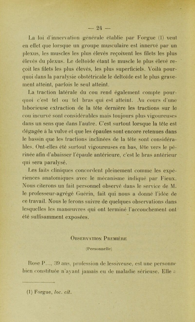 La loi (l’innervalioii généi’alc établie pai’ Foi'gue (1) vent en effet que lorsque un groupe musculaire est innervé par un plexus, les muscles les plus élevés reçoivent les filets les plus élevés du plexus. Le deltoïde étant le muscle le plus élevé re- çoit les filets les plus élevés, les plus superficiels. Voilà pour- quoi dans la paralysie obstétricale le deltoïde est le plus grave- ment atteint, parfois le seul atteint. La traction latérale du cou rend également compte pour- (|Uoi c’est tel ou lel bras qui est atteint. Au cours d’une laborieuse extraction de la tête dernière les tractions sur le cou incurvé sont considérables mais toujours plus vigoureuses dans un sens que dans l’autre. C’est surtout lorsque la tête est dégagée à la vulve et que les épaules sont encore retenues dans le bassin que les tractions inclinées de la tête sont considéra- bles. Ont-elles été surtout vigoureuses en bas, tête vers le pé- rinée afin d’abaisser l’épaule antérieure, c’est le bras antérieur qui sera paralysé. Les faits cliniques concordent pleinement comme les expé- riences anatomiques avec le mécanisme indiqué par Fieux. Nous citerons un fait personnel observé dans le service de M. le professeur-agrégé Guérin, fait qui nous a donné l’idée de ce travail. Nous le ferons suivre de quelques observai ions dans lesquelles les manœuvres qui ont terminé l’accouchement onl été suffisamment exposées. Observation Première (Personnelle) Piose 1^..., 30 ans, pi*ofession bien constituée n’ayant jamais de lessiveuse, est une pei'soniK' eu de maladie sérieuse. Elle ; (1) Forgue, loc, cit.