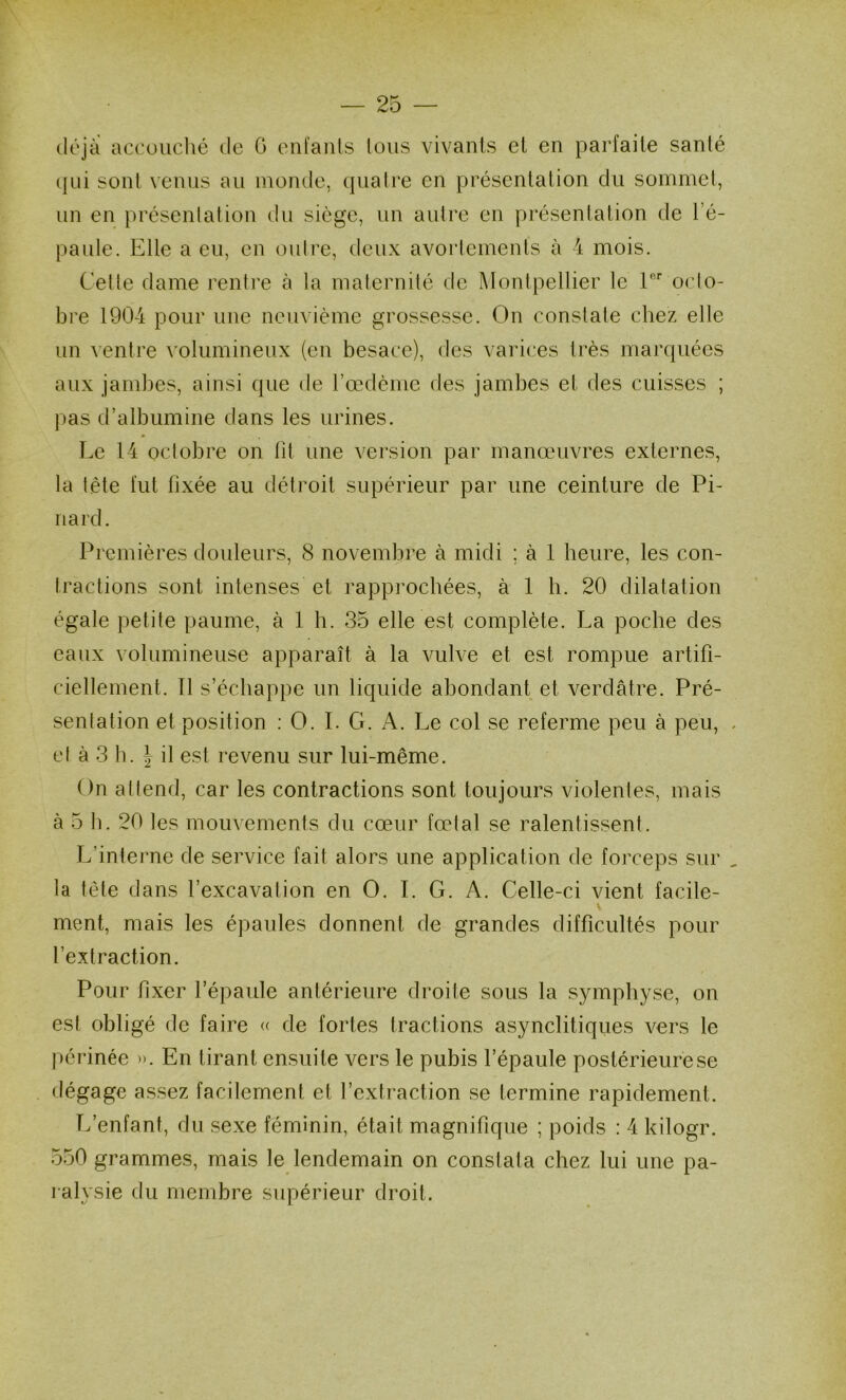 déjà accuiiché de G enl'anls Ions vivants et en parfaite santé (|ui sont venus au monde, (piatre en présentation du sommet, un en présentation du siège, un autre en présentation de l’é- paule. Elle a eu, en outre, deux avortements à 4 mois. Cette dame rentre à la maternité de Montpellier le V oclo- bre 1904 pour une neuvième grossesse. On constate chez elle un ventre volumineux (en besace), des varices très marquées aux jambes, ainsi que de l’oedènie des jambes et des cuisses ; j)as d’albumine dans les urines. Le 14 octobre on fit une version par manœuvres externes, la télé fut fixée au détroit supérieur par une ceinture de Pi- nard. Premières douleurs, 8 novembre à midi ; à 1 heure, les con- tractions sont intenses et rapprochées, à 1 h. 20 dilatation égale petite paume, à 1 h. 35 elle est complète. La poche des eaux volumineuse apparaît à la Amlve et est rompue artifi- ciellement. Tl s’échappe un liquide abondant et verdâtre. Pré- sentation et position : O. I. G. A. I^e col se referme peu à peu, et à 3 h. J il est revenu sur lui-même. On attend, car les contractions sont toujours violentes, mais à 5 b. 20 les mouvements du cœur fœtal se ralentissent. L’interne de service fait alors une application de forceps sur la tète dans l’excavation en O. I. G. A. Celle-ci vient facile- ment, mais les épaules donnent de grandes difficultés pour l’extraction. Pour fixer l’épaule antérieure droite sous la symphyse, on est obligé de faire « de fortes tractions asynclitiqiies vers le périnée ». En tirant ensuite vers le pubis l’épaule postérieure se dégage assez facilement et l’extraction se termine rapidement. L’enfant, du sexe féminin, était magnifique ; poids : 4 kilogr. 550 grammes, mais le lendemain on constata chez lui une pa- ralysie du membre supérieur droit.