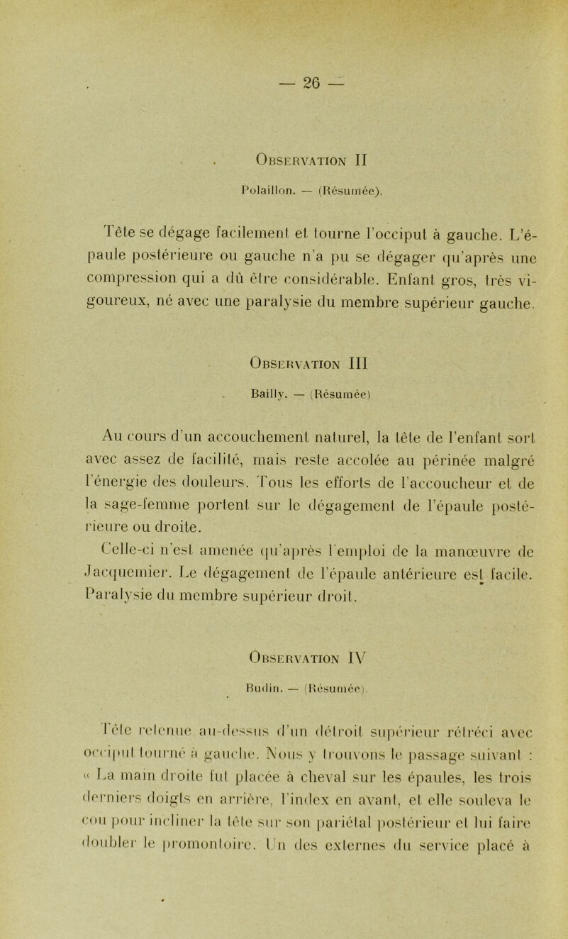 Observation II Polaillon. — (Résumée). Tête se dégage facilement et tourne l’occiput à gauche. L’é- paule postérieure ou gauche n’a pu se dégager qu’après une compression qui a dû éire considérable. Enfant gros, très vi- goureux, né avec une paralysie du membre supérieur gauche. Observation III Bailly. — (Résumée) Au cours d’un accouchement naturel, la tête de l’enfant sort avec assez de facilité, mais reste accolée au périnée malgré 1 énergie des douleurs. Tous les efforts de raccoucheur et de la sage-femme portent sur le dégagement de l’épaule posté- rieure ou droite. Celle-ci n’est amenée tpi’aprés l'emploi de la manœuvre de Jacquemier. Le dégagement de l’épaule antérieure est facile. Paralysie du membre supérieur droit. Observation IV Budin. — (Résumée). I éic r(,'lemie aii-d('ssiis d’im déli’oit siqién'eur l’élréci a\ec occipid loiinié à gaiiclu'. Nous y Iromons le passage suivani : U La main droite fui placée à cheval sur les épaules, les trois dci’niers doigts en arrière, l'index en avant, et elle souleva le coii pour incliner la télé sur son paiâélal postérieur el lui faii’e doubler le pi'omonloii’e. Un des externes du service placé à