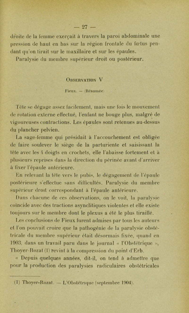 droite de la femme exerçait à travers la paroi abdominale une })ression de haiil en bas sur la région frontale du fœtus pen- dant qu’on tirait sur le maxillaire et sur les épaules. Paralysie du membre supérieur droit ou postérieur. Observation V Fieux. — (Résumée'i Tête se dégage assez facilement, mais une fois le mouvement de rotation externe effectué, l’enfant ne bouge plus, malgré de vigoureuses contractions. Les épaules sont retenues au-dessus du plancher pelvien. La sage-femme qui présidait à l’accouchement est obligée de faire soulever le siège de la parturiente et saisissant la tête avec les 4 doigts en crochets, elle l’abaisse fortement et à plusieurs reprises dans la direction du périnée avant d’arriver à fixer l’épaule antérieure. En relevant la tête vers le jmbis, le dégagement de l’épaule postérieure s’effectue sans difficultés. Paralysie du membre supérieur droit correspondant à l’épaule antérieure. Dans chacune de ces observations, on le voit, la paralysie coïncide avec des tractions asynclitiques violentes et elle existe toujours sur le membre dont le plexus a été le plus tiraillé. Les conclusions de Fieux furent admises par tous les auteurs et l’on pouvait croire que la pathogénie de la paralysie obsté- tricale du membre supérieur était désonnais fixée, (piand en 1903, dans un travail paru dans le journal « l’Obstétrique », Tlioyer-Pmzal (1)revint à la com])ression du point d’Erb. (( Depuis quelques années, dit-il, on tend à admettre que pour la production des paralysies radiculaires obstétricales (1) Thoyer-Rozal. L’Ob.stétri(pic (septembre 1904).