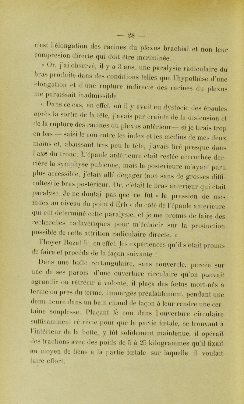 c’est l’élongation des racines du plexus brachial et non leur coinpresion directe qui doit être incriminée, « Oi', j ai observé, il y a 3 ans, une paralysie radiculaire du bras produde dans des condilions lelles que l’hypothèse d’une élongahon el d’une nipfui-e indirecle des racines du plexus lue |)ai*ais.sai( inadmissible. « Dans ce cas, eu effet, où il y avail eu dysloeie des épaules aj)i‘ès la sorlic de la tête, j'avais par crainte de la dislensiou et de la rupture des racines du plexus antérieur— si je lirais trop en ba.b saisi le cou euli;c les index et les médius de mes deux mains et, abaissant très peu la lete, j’avais tiré presipie dans I axe du tronc. L’épaule antérieure était restée accrochée der- rière la symphyse pubienne, mais la postérieure m’ayant paru plus accessible, j étais allé dégager (non sans de grosses diffi- cultés) le bras postérieur. Or, c'était le bras antérieur qui était paralysé. Je ne doutai pas que ce fût « la pression de mes index au niveau du point d'Erb >. du côlé de l’épaule antérieure ({ui eût déterminé cette paralysie, et je me promis de faire des recherches cadavériques pour m’éclaicir sur la production possible de cette altrition radiculaire directe. » 1 lioyer-Rozal fit, en effet, les expériences qu’il s’était promis de faire et procéda de la façon suivante : Dans une boîte rectangulaire, sans couvercle, percée sur une de ses parois d’une ouverture circulaire qu’on pouvait agi audii ou l'étrécir a volonté, il jdaça des foetus mort-nés à terme ou près du terme, immergés préalablement, pendant une demi-heure dans im bain chaud de façon à leur rendre une cer- laiiie souplesse. Plaçant le cou dans romerlure circulaii“e siiltis<imment i*(‘li‘(M'ie poiii' (pie la parlie lodale, se li‘ouvanl à 1 inlérienr de la boîle, y lûl solidement maintenue, il opérait des tractions avec des poids de 5 à 25 kilogrammes qu’il fixait au moyen de liens à la jiartie fœtale sur laquelle il voulait faii’e effort.