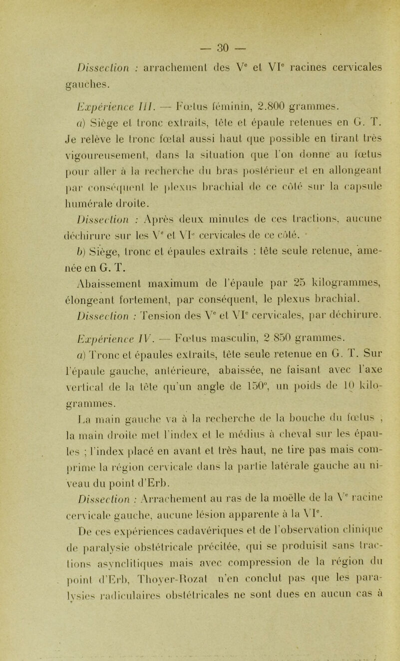 DissccUoii : arrachement des V® et VP racines cervicales gauches. Expérience lil. — Fœtus féminin, 2.800 grammes. a) Siège et tronc extraits, tête et épaule retenues en G. T. Je relève le tronc fœtal aussi haut que possible en tirant très vigoui'eusement, dans la situation que l’on donne au fœtus pour aller à la recherche du bras postérieur et cm allongeant ]>ar consé(pi(‘id le plexus brachial de ce C(>té sur la capsule humérale droite. Disseclion : Après deux minutes de ces tractions, aucune déchirure sur les \  et VT’ cei*vicales de ce ciMé. b) Siège, tronc et épaules extraits : tête seule retenue, ame- née en G. T. iVhaissement maximum de l’épaule par 25 kilogrammes, élongeant fortement, par conséquent, le plexus brachial. Dissection : Tension des V® et YP cervicales, par déchirure. Expérience IV. — Fœlus masculin, 2 850 grammes. a) Tronc et épaules extraits, tête seule retenue en G. T. Sur l’épaule gauche, antérieure, abaissée, ne faisant avec l’axe veidical de la tête qu’un angle de 150^ un poids de 10 kilo- grammes. Fa main gaucho va à la l’ocherche do la bouche du lœlus , la main di’oito mol l index el le médius à cheval sur les épau- les ; l’index ]»lacé en avant et très haut, ne tire pas mais com- prime la l'égion cervicale dans la parlie latéi’ale gauche au ni- veau du point d’Erh. Dissection : Arrachement au ras de la moelle de la V'^ racine cervicale gauche, aucune lésion apparente à la \ P. De ces expériences cadavériques et de 1 observation cliniipie de ])aralysie obsiétricale précitée, ((ui se |'>rodiiisit sans lrac- lions asvnclili(pies mais avec compi'ession de la région du point d’Erh, Thoyer-Ro/.al n’en conclut ])as (pie les para- Ivsies j*adiciilaii'os ohsiéll'icales ne sont dues en aucun cas a