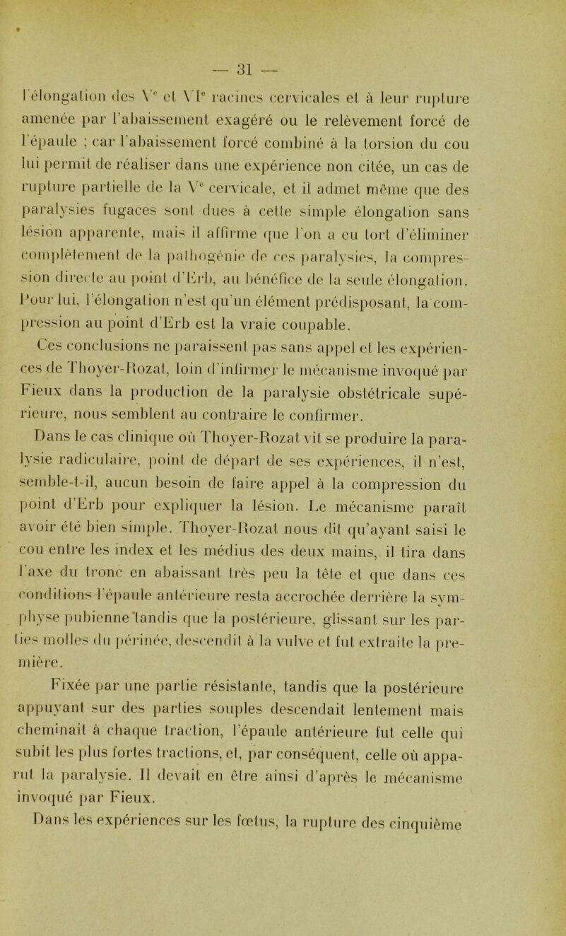 f — 31 — 1 élongalion des \ ol \'1° racines eej'vicales el à leur ruplui’e amenée i)ar rabaisseineiU exagéré ou le relèvement forcé de 1 épaule ; car rabaissement forcé combiné à la torsion du cou lui permit de réaliser dans une expérience non citée, un cas de riiplui’e partielle de la \ ® cervicale, et il admet même que des paralysies fugaces sont dues à cette simple élongation sans lésion apparente, mais il alfiiane ([ne l’on a eu tort d’éliminer complètement de la pallingéni(‘ de ces paralysies, la (Compres- sion direcle au point d Icrb, au bénéfice de la seule éloimalion l‘oui* lui, l élongation n’est qu’un élément prédisposant, la com- pression au point d’Erb est la vraie coupable. Ces conclusions ne paraissent |)as sans appel et les ex})érien- ces de 1 boyer-llozat, loin d’inlirmer le mécanisme invocjué i)ar Fieux dans la production de la paralysie obstétricale supé- rieure, nous semblent au contraire le confirmer. Dans le cas clinique où Thoyer-Rozat vit se produire la para- lysie radiculaire, point de départ de ses expériences, il n’est, semble-t-il, aucun besoin de faire appel à la compression du point d’Erb pour expli([uer la lésion. Le mécanisme paraît a^■oir été bien simple. fboyer-Rozat nous dit qu’ayant saisi le cou entre les index el les médius des deux mains, il tira dans 1 axe du tronc en abaissant très peu la tête et (]ue dans ces conditions l'épaule antérieure resta accrochée derrière la svm- pbyse |)ubienne*tandis que la posiérieure, glissant sur les pai’- lies molles du périnée, descendit à la vulve el fut extraite la pi‘e- inière. Fixée par une partie résistante, tandis que la postérieure appuyant sur des parties souples descendait lentement mais cbeminait à chaque traction, l’épaule antérieure fut celle qui subit les plus fortes tractions, et, par conséquent, celle où appa- l'ut la paralysie. R devait en ôti’e ainsi d’après le mécanisme invoqué par Fieux. Dans les expériences sur les fœtus, la rupture des cinquième