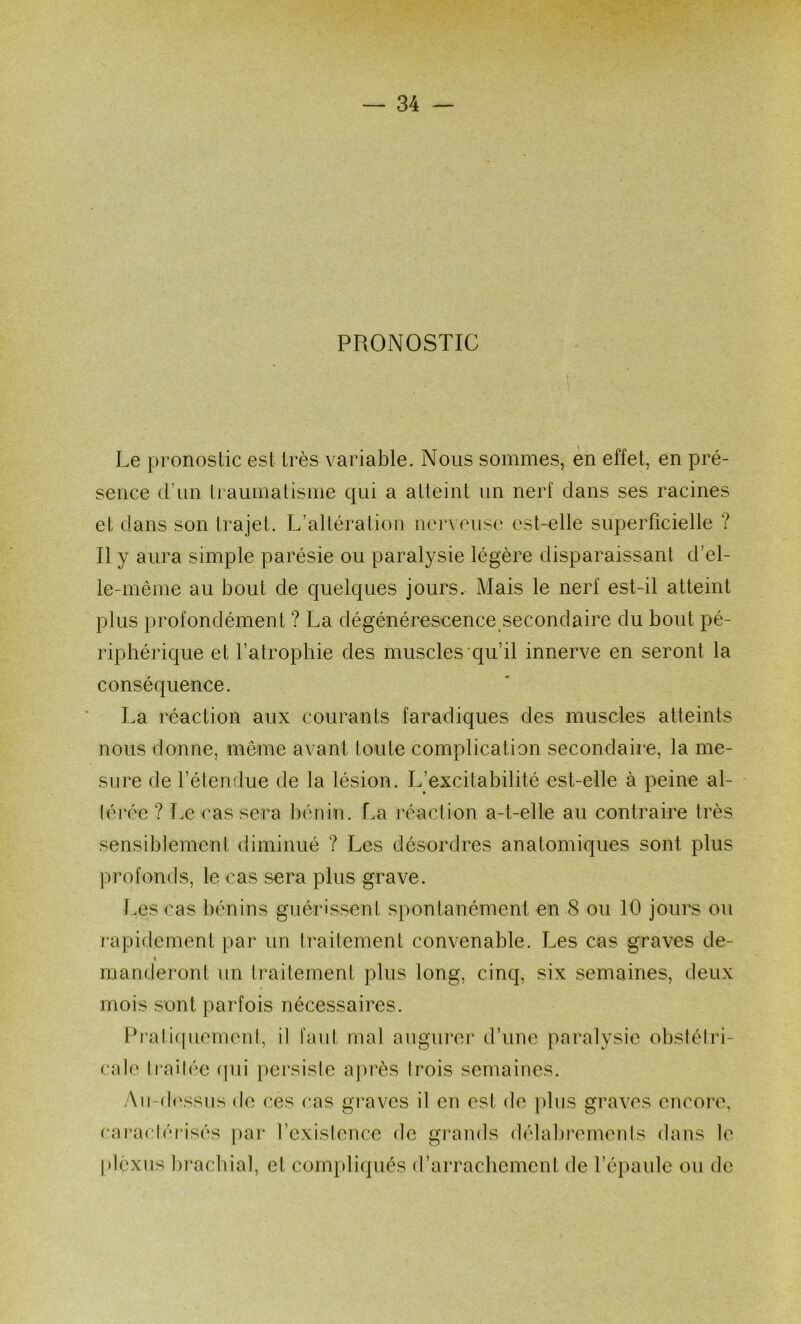 PRONOSTIC Le pronostic est très variable. Nous sommes, en effet, en pré- sence (run Iraumatisme qui a atteint un nerf clans ses racines et clans son trajet. L’altération nerveuse est-elle superficielle ? Il y aura simple parésie ou paralysie légère disparaissant d’el- le-même au bout de quelques jours. Mais le nerf est-il atteint plus profondément ? La dégénérescence secondaire du bout pé- riphérique et l’atrophie des muscles'qu’il innerve en seront la conséquence. La réaction aux courants faradiques des muscles atteints nous donne, même avant toute complication secondaire, la me- sure de l’étendue de la lésion. L’excitabilité est-elle à peine al- lérée ? Le cas sera bénin. La réaction a-t-elle au contraire très sensiblement diminué ? Les désordres anatomiques sont plus profonds, le cas sera plus grave. Les cas bénins guérissent spontanément en 8 ou 10 jours ou rapidement par un traitement convenable. Les cas graves de- t manderont un traitement plus long, cinq, six semaines, deux mois sont parfois nécessaires. Prati(juement, il faut mal augurer d’une paralysie obstétri- cal(‘ traitée ([iii persiste après trois semaines. Aii-d(‘ssiis (te ces cas graves il en est de pins graves encore, cai*actéi*isés par l’existence de grands délabrements dans le plexus bi'acbial, et compliqués d’arraclicment de l’épaule ou de