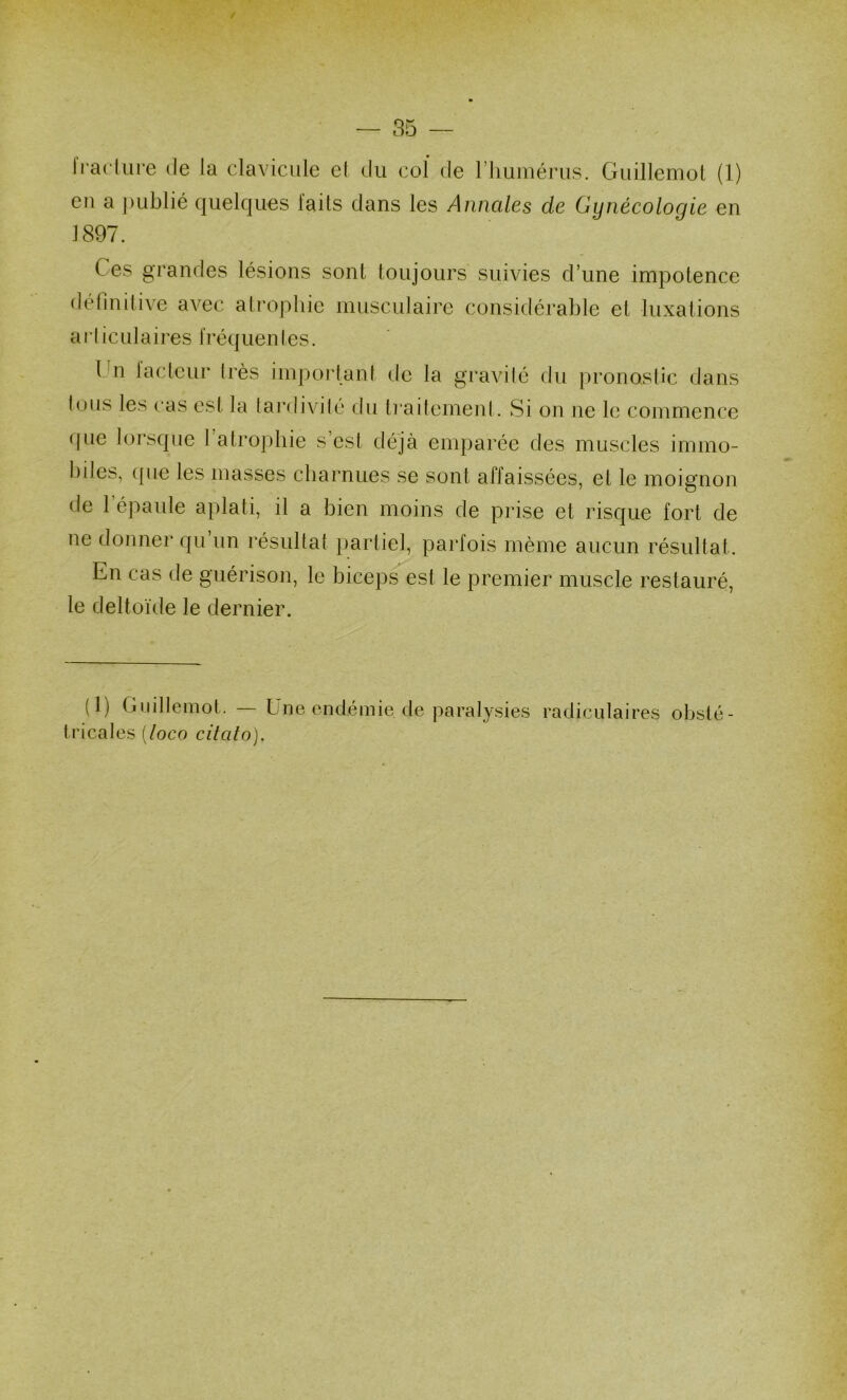 — 85 — Iradure de la clavicule el du col de riiuiuérus. Guillemol (1) en a j)ublié quelques laits dans les Annales de Gynécologie en 1897. Ces grandes lésions sont toujours suivies d’une impotence definitive avec alrophie musculaire considérable et luxations ai’liculaires fréquenles. Cn lacleur très impoidant de la gravité du pronostic dans tous les cas est la tardivité du traitement. Si on ne le commence ipie lorsque 1 atrophie s’est déjà enq)arée des muscles immo- biles, (pie les masses cbarnues se sont affaissées, et le moignon de l’épaule aplati, il a bien moins de prise et risque fort de ne donner qu un résultat partiel, parfois même aucun résultat. En cas de guérison, le bicep.^est le premier muscle restauré, le deltoïde le dernier. (1) Guillemot. Eue endémie de paralysies radiculaires obsté- tricales {loco citato).