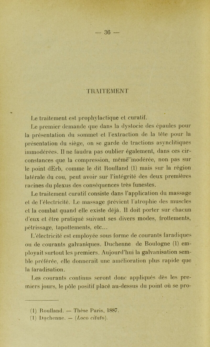 TRAITEMENT Le traitement est prophyladique et curatif. Le premier demande que dans la dystocie des épaules pour la présentation du sommet et l’extraction de la lêle pour la présentation du siège, on se garde de tractions asynclitiques immodérées. Il ne faudra pas oublier également, dans ces cir- constances que la compression, mêmëTnodérée, non pas sur le point dErb, comme le dit Roulland (I) mais sur la région lalérale du cou, peut avoir sur l’intégrité des deux premières racines du plexus des conséquences très funestes. Le traitement curatif consiste dans l’application du massage et de l’électricité. Le massage prévient Latro})hie des muscles et la combat quand elle existe déjà. Il doit porter sur chacun d’eux et être pratiqué suivant ses divers modes, frottements, [)étrissage, tapottements, etc... L’électricité est employée sous forme de courants faradiques ou de courants galvaniques. Duchenne de Boulogne (1) em- ployait surtout les premiers. Aujourd’hui la galvanisation sem- l)le pi’éférée, elle donnerait une amélioration ])lus rapide que la faradisation. r.es courants continus seront donc apjdiqués dès les pre- miers joui’s, le pôle positif placé au-dessus du point où se pro- (1) Roulland. — Thè.sc Paris, 1887. (1) l)uchonno. — [Loco cilcilo).