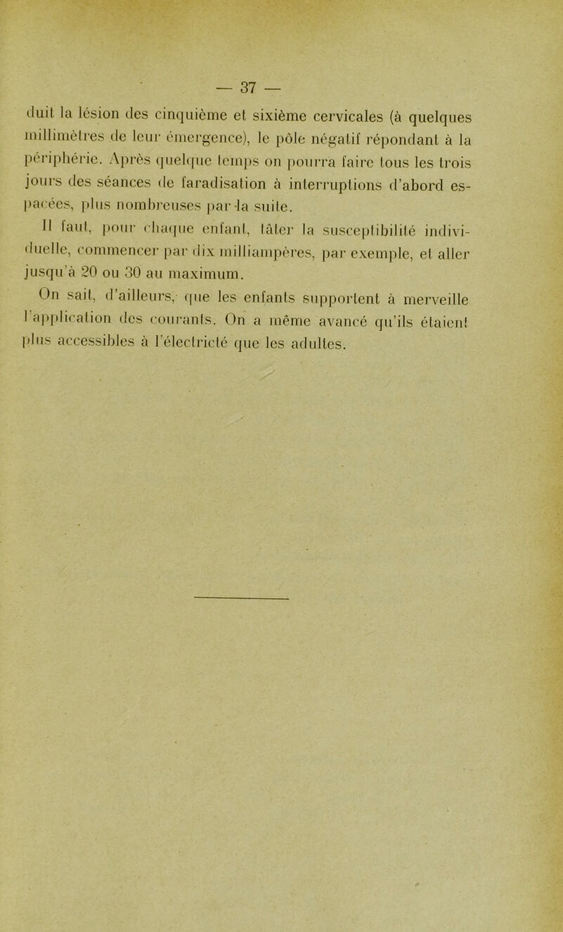 duit la lésion des cinquième et sixième cervicales (à quelques millimètres de leur émergence), le pôle négatif répondant à la périphérie. Après (pielque temps on ]H)urra faire tous les trois jours des séances de faradisation à interruptions d’abord es- pacées, plus nombreuses par la suile. 11 laul, |H)iir clia(pie entant, tâter la susceptibilité indivi- duelle, commencer par dix milliampères, par exemple, et aller jusqu’à 20 ou 30 au maximum. On sait, d ailleurs,’ cfue les enfants supportent à merveille l’application des courants. On a même avancé qu’ils étaient plus accessibles à l’électriclé que les adultes.