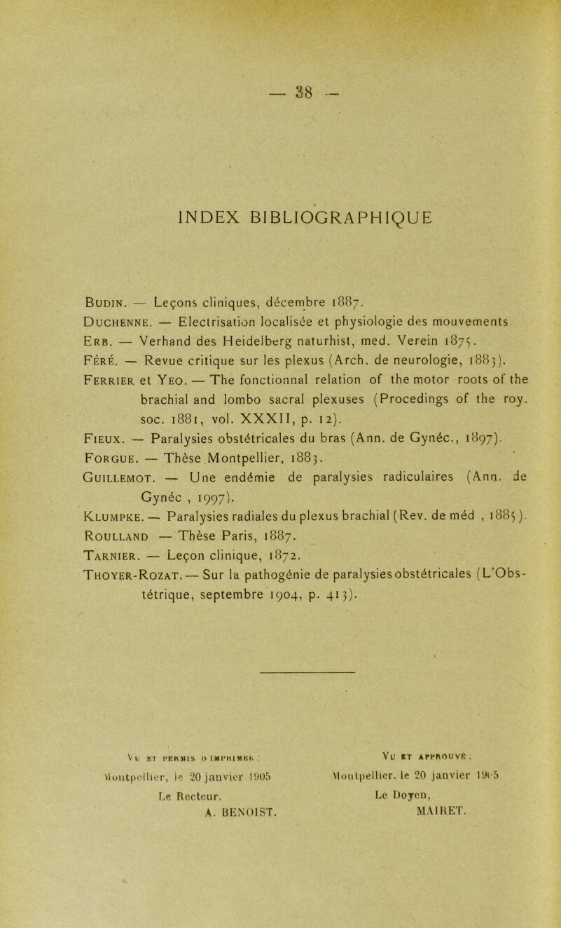 INDEX BIBLIOGRAPHIQUE Budin. — Leçons cliniques, décenibre 1887. Duchenne. — Electrisation localisée et physiologie des mouvements. Erb. — Verhand des Heidelberg naturhist, med. Verein 1875. Féré. — Revue critique sur les plexus (Arch. de neurologie, 1883). Ferrier et Yeo. — The fonctionnai relation of the motor roots of the brachial and lombo sacral plexuses (Procedings of the roy. soc. 1881, vol. XXXII, p. 12). Fieux. — Paralysies obstétricales du bras (Ann. de Gynéc., 1897). Forgue. — Thèse.Montpellier, 1883. Guillemot. — Une endémie de paralysies radiculaires (Ann. de Gynéc , 1997). Klumpke.— Paralysies radiales du plexus brachial (Rev. de méd , i88U- Roulland — Thèse Paris, 1887. Tarnier. — Leçon clinique, 1872. Thoyer-Rozat.— Sur la pathogénie de paralysies obstétricales (L’Obs- tétrique, septembre 1904, p. 413). viuiilpollier, le 20 janvier 11105 tiC Recteur, A. BENOIST Vu Kl l'KKMlS I) IMI'KIMKK ! Vu ET ArPROUVR . Montpellier, le 20 janvier 10o5 Le Doyen, MAIRET.