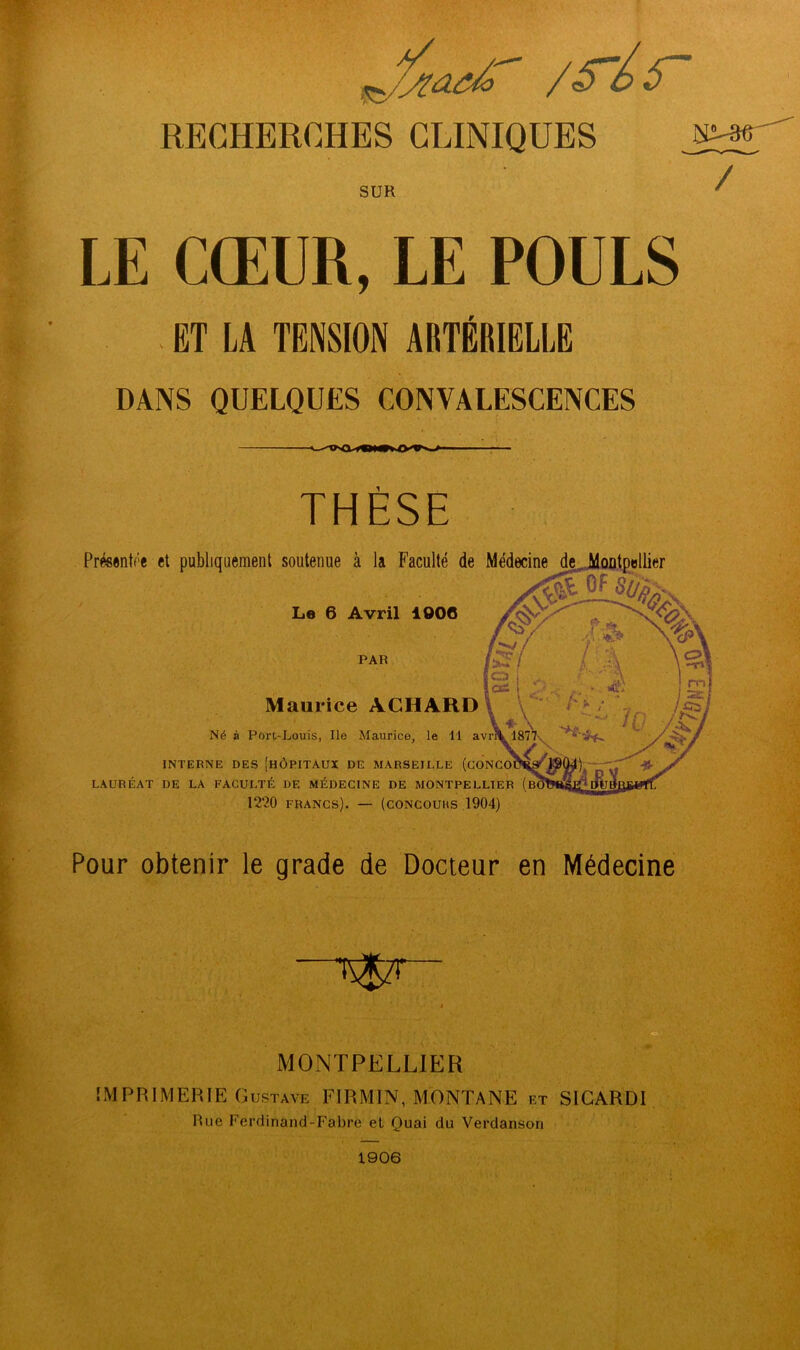 ' /S'is' RECHERCHES CLINIQUES SUR / LE CŒUR, LE POULS . ET LA TENSION ARTÉRIELLE DANS QUELQUES CONVALESCENCES THÈSE Le 6 Avril 1006 PAR V Présentée et publiquement soutenue à la Faculté de Médecine f «T î\ , , Maul ice ACHARD \ \ ' ; Né à Port-Louis, Ile Maurice, le 11 avrlW 1877v INTERNE DES [HÔPITAUX DE MARSEILLE (cONCoSi'^^^iyU Jo LAURÉAT DE LA FACULTÉ DE MÉDECINE DE MONTPELLIER (B( 12?,0 francs). — (concours 1904) Pour obtenir le grade de Docteur en Médecine ■■ T^‘ I MONTPELLIER IMPRIMERIE Gustave FIRMW, MONTANE et SICARDl Rue Ferdinand-Fabre et Quai du Verdanson 1906