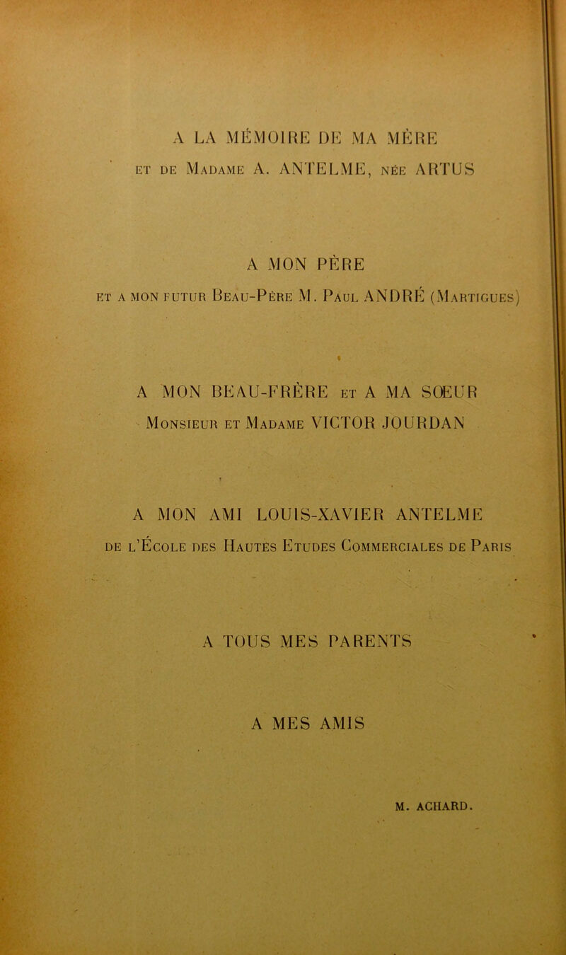 A LA MÉMOIRE DE MA MÈRE ET DE Madame A. ANTELME, née ARTUS A MON PÈRE ET A MON FUTUR Beau-Pére M. Paul ANDRÉ (xMartigues) A MON BEAU-FRÈRE et A MA SOEUR Monsieur et Madame VICTOR JOURDAN A MON AMI LOUIS-XAVIER ANTELME de l’Ecole des Hautes Etudes Commerciales de Paris A TOUS MES PARENTS A MES AMIS