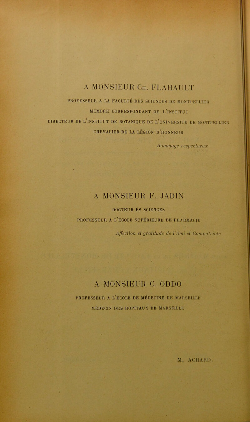 A MONSIEUR Cn. FLAIIAULT PROFESSEUR A LA FACULTÉ DES SCIENCES DE MONTPELLIER MEMBRE CORRESPONDANT DE l’iNSTITUT DIRECTEUR DE L’iNSTITUT DE BOTANIQUE DE L’uNIVERSITÉ DE MONTPELLIER CHEVALIER DE LA LÉGION d’iIONNEUR Hommage respeclueux A MONSIEUR F. JADIN DOCTEUR ÈS SCIENCES PROFESSEUR A l’ÉOOLE SUPÉRIEURE DE PHARMACIE Affection et gratitude de l’Ami et Compatriote A MONSIEUR G. ODDO PROFESSEUR A l’ÉCOLE DE MÉDECINE DE MARSEILLE MÉDECIN DES HOPITAUX DE MARSEILLE