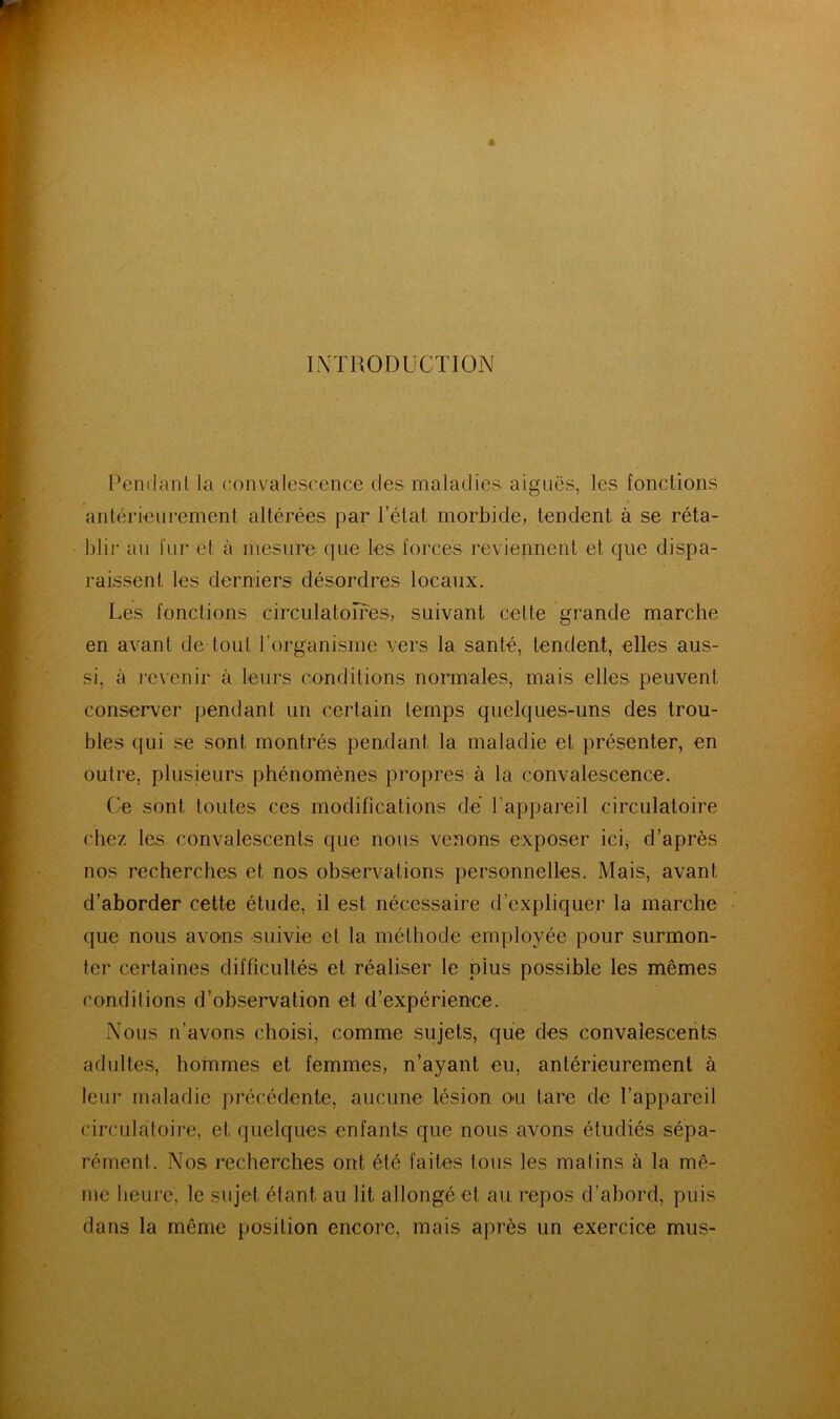 INTRODUCTION Pendant la convalescence des maladies aiguës, les fonctions antérieurement altérées par l’état morbide, tendent à se réta- blir au fur et à mesure que les forces reviennent et que dispa- raissent les derniers désordres locaux. Les fonctions circulatoires, suivant cette grande marche en avant de tout l’organisme vers la santé, tendent, elles aus- si, à revenir à leurs conditions normales, mais elles peuvent conserver pendant un certain temps quelques-uns des trou- bles qui se sont montrés pendant la maladie et présenter, en outre, plusieurs phénomènes propres à la convalescence. Ce sont toutes ces modifications dé l’appareil circulatoire chez les convalescents que nous venons exposer icij d’après nos recherches et nos obsen^ations personnelles. Mais, avant d’aborder cette étude, il est nécessaire d’expliquer la marche que nous avons suivie et la méthode emplo^me pour surmon- ter certaines difficultés et réaliser le plus possible les mêmes conditions d’obsei'vation et d’expérience. Nous n’avons choisi, comme sujets, que des convalescents adultes, hommes et femmes, n’ayant eu, antérieurement à leur maladie précédente, aucune lésion on tare de l’appareil circulatoire, et quelques enfants que nous avons étudiés sépa- rément. Nos recherches ont été faites tous les matins à la mê- me heure, le sujet étant au lit allongé et au repos d’abord, puis dans la même position encore, mais après un exercice mus-