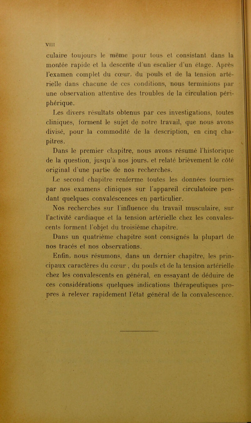 culaii'e toujours le même pour tous ci consistant dans la monitée rapide et la descente d’un escalier d’un étage. Après l’examen complet du cœur, du pouls et de la tension arté- rielle dans chacune de ces conditions, nous terminions par une observation attentive des troubles de la circulation péri- phérique. Les divers résultats obtenus par ces investigations, toutes cliniques, forment le sujet de notre travail, que nous avons divisé, pour la commodité de la description, en cinq cha- pitres. Dans le premier chapitre, nous avons résumé l’historique de la question, jusqu’à nos jours, et relaté brièvement le côté original d’une paj^tie de nos recherches. Le second chapitre renferme toutes les données fournies par nos examens cliniques sur l’appareil circulatoire pen- dant quelques convalescences en particulier. Nos recherches sur l’influence du travail musculaire, sur l’activité cardiaque et la tension artérielle chez les convales- cents forment l’objet du troisième chapitre. Dans un quatrième chapitre sont consignés la plupart de nos tracés et nos observations. Enfin, nous résumons, dans un dernier chapitre, les prin- cipaux caractères du cœur , du po'uls et de la tension artérielle chez les convalescents en général, en essayant de déduire de ces considérations quelques indications thérapeutiques pro- pres à relever rapidement l’état général de la convalescence.