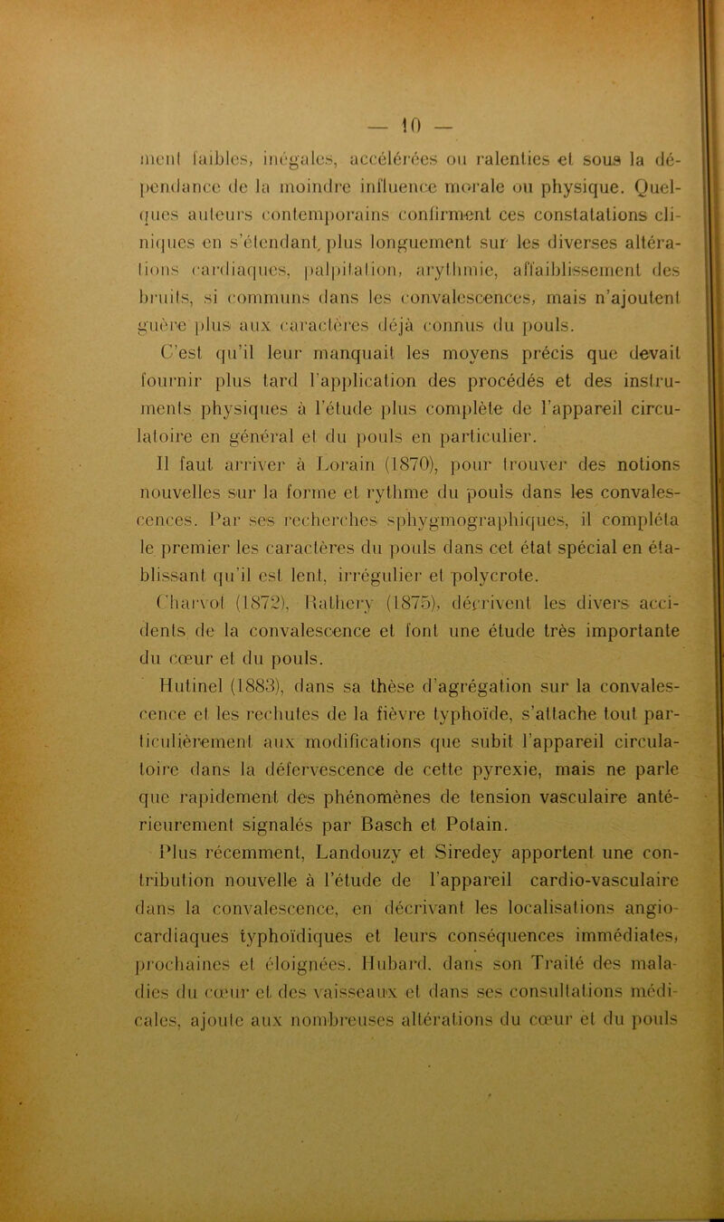 nient laibles, inégales, aceélérées ou ralenties et sous la dé- pendance de la moindre inl'luence morale ou physique. Quel- (fucs auteurs contemporains eontirment ces constatations cli- niques en s’étendant, })lus longuement sur les diverses altéra- tions cardiaques, palpitation, arythmie, affaiblissement des bruits, si communs dans les convalescences, mais n’ajoutent guère plus aux caractères déjà connus du pouls. C’est qu’il leur manquait les moyens précis que devait fournir plus tard l’application des procédés et des instru- ments physiques à l’étude plus complète de l’appareil circu- latoire en général et du pouls en particulier. Il faut arriver à Lorain (1870), pour trouver des notions nouvelles sur la forme et rythme du pouls dans les convales- cences. Par ses recherches sphygmographiques, il compléta le premier les caractères du pouls dans cet état spécial en éta- blissant qu’il est lent, irrégulier et polycrote. Chai'vot (1872), Rathery (1875), décrivent les divers acci- dents de la convalescence et font une étude très importante du cœur et du pouls. Hutinel (1883), dans sa thèse d’agrégation sur la convales- cence et les rechutes de la fièvre typhoïde, s’attache tout par- ticulièrement aux modifications que subit l’appareil circula- toire dans la défervescence de cette pyrexie, mais ne parle que rapidement des phénomènes de tension vasculaire anté- rieurement signalés par Basch et Potain. Plus récemment, Landouzy et Siredey apportent une con- tribution nouvelle à l’étude de l’appareil cardio-vasculaire dans la convalescence, en décrivant les localisations angio- cardiaques typhoïdiques et leurs conséquences immédiates^ pj’ocbaines et éloignées. Hubai*d. dans son Traité des mala- dies du cœur et des vaisseaux et dans ses consullations médi- cales, ajoute aux nombreuses altérations du cœur et du pouls