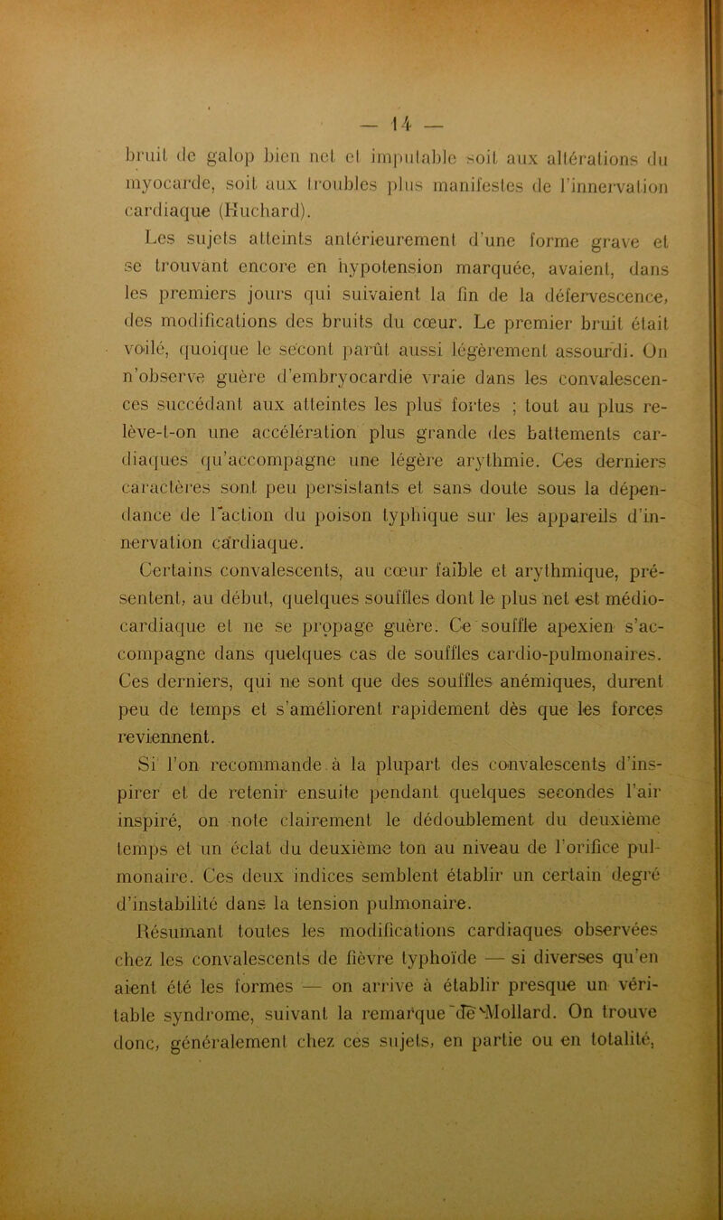 bruit (le galop bien uct cl impiilablc soit aux altérations (Jii myocarde, soit aux li'oiibles plus manifestes de l’innervation cardiaque (Kuchard). Les sujets atteints antérieurement d’une forme grave et se trouvant encore en hypotension marquée, avaient, dans les premiers jours qui suivaient la fin de la défervescence, des modifications des bruits du cœur. Le premier bruit était vo'ilé, (juoique le sécont iiarût aussi légèrement assourdi. On n’observe guère d’embryocardie vraie dans les convalescen- ces succédant aux atteintes les plus fortes ; tout au plus re- lève-t-on une accélération plus grande des battements car- diaques qu’accompagne une légère arythmie. Ces derniers caractères sont peu persistants et sans doute sous la dépen- dance de Taction du poison typhique sur les appareils d’in- nervation cardiaque. Certains convalescents, au cœur faible et arythmique, pré- sentent, au début, quelques souffles dont le plus net est médio- cardiaque et ne se propage guère. Ce souffle apexien s’ac- compagne dans quelques cas de souffles cardio-pulmonaires. Ces derniers, qui ne sont que des souffles anémiques, durent peu de temps et s’améliorent rapidement dès que les forces reviennent. Si l’on recommande, à la plupart des convalescents d’ins- pirer et de retenir ensuite pendant quelques secondes l’air inspiré, on note clairement le dédoublement du deuxième temps et un éclat du deuxième ton au niveau de l’orifice pul- monaire. Ces deux indices semblent établir un certain degré d’instabilité dans la tension pulmonaire. Résumant toutes les modifications cardiaques observées chez les convalescents de fièvre typhoïde — si diverses qu’en aient été les formes — on arrive à établir presque un véri- table syndrome, suivant la remarque ~(îe ^Mollard. On trouve donc, généralement chez ces sujets, en partie ou en totalité,