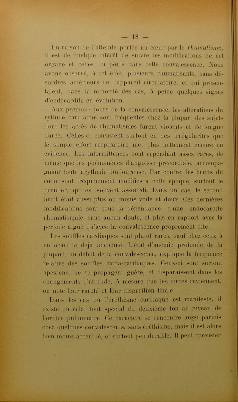 En raisrtn (’e l’nlloinlc poi*lrc an cœui* par l(* rhiimalifime, il est (le qiichpic inlcrel d'C siiivi*e les rnodificalions de cel organe cl celles du ]:)ouls dans celle convalescence. Nous avons observé, à col elïel, plusieurs i-huinal.'sanLs, sans dé- sordres anlérienrs de ra{)pareil circulaloire, el qui présen- laienl, dans la minorilé des cas, à peine quelques signes d’endocardite en évolidion. Aux premier,-- jours de la convalescence, les altérations du j’ylhme cardiacpie soni fré(]uenles chez la plupart des sujets dont les accès de rhumatismes furent violents et de longue durée. Celles-ci consistent surtout en des irrégularités que le simple effort respiratoire met plus nettement encore en évidence. Les intermittences sont cependant assez rares, de même que les phénomènes d’angoisse précordiale, accompa- gnant toute arythmie douloureuse. Par contre, les bruits du cœur sont fréquemment modifiés à cette époque, surtout le premier, qui est souvent assourdi. Dans un cas, le second bruit était aussi plus ou moins voilé et doux. Ces dernières modifications sont sous la dépendance d’une endocardite l’humalisniale, sans aucun doute, et plus en rapport avec la période aiguë qu’avec la convalescence proprement dite. Les souffles cardiaques sont plutôt rares, sauf chez ceux à endocardite déjà ancienne. Tfétat d’anémie profonde de la pliipaj'i, an début de la convalescence, explique la fréquence relative fies souffles extra-cardiaques. Ceux-ci sont siirtonl a]iexiens, ne se piepagenl guère, et disparaissent dans les changemenis d’attitude. /V mesure que les forces reviennent, on note leur rareté et leur disparition finale. Dans les cas où l’éréthisme cardiaque est manifeste, il existe un éclat tout spécial du deuxième ton au niveau de l’orifice pulmonaire. Ce caractère se rencontre aussi parfois chez linéiques convalescents, sans éréthisme, mais il est alors hien moins accenliié, el sui'loiit peu durable. Il peut coexister y#