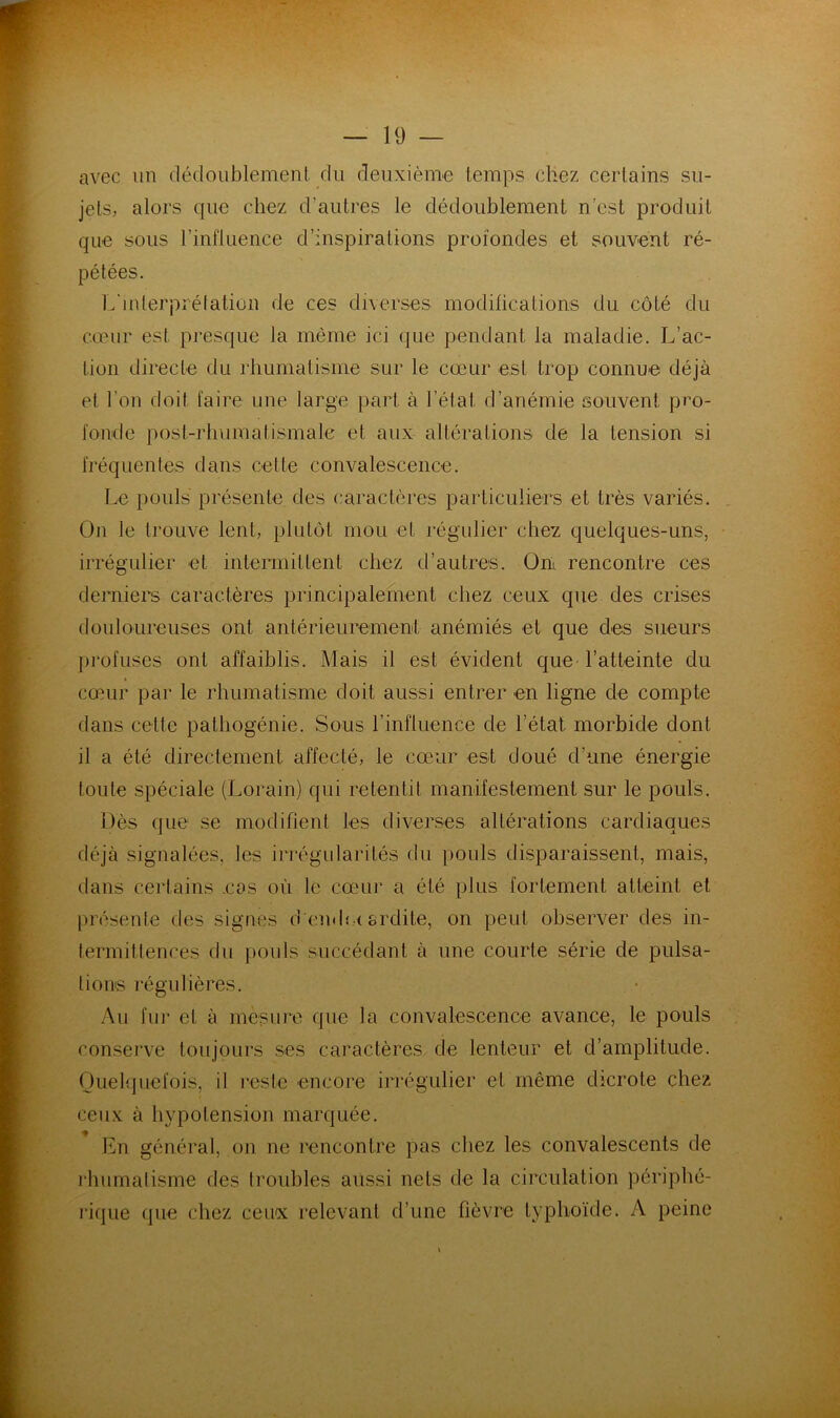 avec un dédoublement du deuxième temps chez certains su- jets, alors que chez d’autres le dédoublement n’est produit que sous l’influence d’inspirations profondes et souvent ré- pétées. L'iiderprélatiün de ces diverses modifications du côté du cœur est presque la même ici que pendant la maladie. L’ac- tion directe du rhumatisme sur le cœur est trop connue déjà et l’on doit faire une large part à l’état d’anémie souvent pro- fonde post-rhumatismale et aux altérations de la tension si fréquentes dans celte convalescence. Le pouls présente des caractères particuliers et très variés. On le trouve lent, plutôt mou et régulier chez quelques-uns, irrégulier et intermittent chez d’autres. On. rencontre ces dernier caractères principalement chez ceux que des crises douloureuses ont antérieurement anémiés et que des sueurs profuses ont affaiblis. Mais il est évident que ratteinte du cœur par le rhumatisme doit aussi entrer en ligne de compte dans cette pathogénie. Sous l’influence de l’état morbide dont il a été directement affecté, le cœur est doué d’une énergie toute spéciale (Lorain) qui retentit manifestement sur le pouls. Dès que se modifient les diverses altérations cardiaques déjà signalées, les irrégularités du pouls disparaissent, mais, dans certains .cas où le cœuir a été plus fortement atteint et présente des signes d endet ardite, on peut observer des in- termittences du pouls succédant à une courte série de pulsa- tions régulières. Au fur et à mesure que la convalescence avance, le pouls conserve toujours ses caractères de lenteur et d’amplitude. Ouelqiiefois, il reste encore irrégulier et même dicrote chez ceux à hypotension marquée. En général, on ne rencontre pas chez les convalescents de l'humalisme des troubles aussi nets de la circulation périphé- rique que chez ceux relevant d’une fièvre typhoïde. A peine