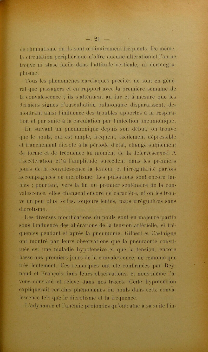 de l■llllmalisme où ils sonl üi’dinaireinenl IVcmilichIs. De même, la circiilalion j)cri])hcriqiie iroffre aucune alléralion el l’on ne Irouve ni stase facile dans rallitude verlicale, ni dermogra- [)hisme. d'ous les phénomènes cardiaques précités ne sont en géné- ral que passagers et en rapport avec la première semaine de la convalescence ; ils s’atténuent au fui’ et à mesure que les deiniers signes d’auscullalion pulmonaire disparaissent, dé- inonlrant ainsi l’influence des troubles apportés à la respira- lion el ))ar suite à la circulation par l’infeclion pneumonique. En suivant un pneumonique depuis son début, on trouve que le pouls, qui est ample, fréquent, facilement dépressible et francliement dicrote à la période d'état, change subitement t'e forme et de fréquence au moment de la défervescence*. A raccéléralion et*à l’amplitude succèdent dans les prèmiei'S jours de la convalescence la lenteur et l’irrégularilé parfois accompagnées de dicrolisme. Les pulsations sont encore fai- bles ; ])OLirtant, vers la fin du premier septénaire de la con- valescence, elles changent encore tle caractère, et on les trou- ve un peu plus fortes, toujours lentes, mais irrégulières sans dicrolisme. Les diverses modilications du pouls sont en majeure paidie sous l’influence des altérations de la tension artérielle, si fré- (pientes pendant et après la pneumonie. Gilberl el Castaigne ont monti'é par leurs observations que la pneumonie consli- luée est une maladie hypotensive et que la tension, encore basse aux j)i'emiers jours de la convalescence, ne remonte que très lenlement. Ces remarques ont été confirmées pai* lley- naiid el François dans leurs observations, et nous-même l’a- vons constaté et relevé dans nos ti'acés. Cette byi)olension (vx|)ii(pierait certains phénomènes du poids dans cette conva- lescence tels ([u'e le dicrolisme el la fréquence. L’adynamie et ranémie jirofoiules qu’enlraîne à sa suite l’in-