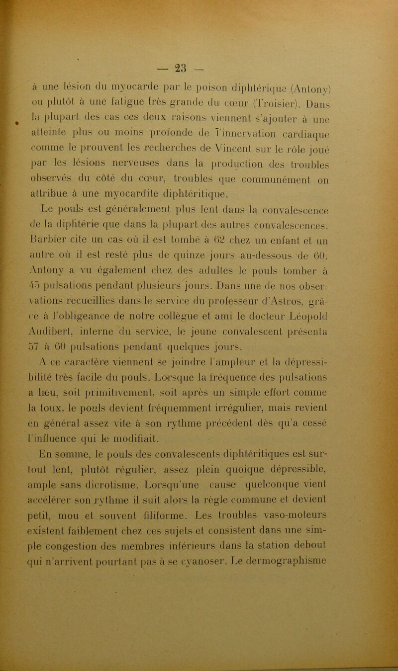 à une lésion du myocarde })ar le poison di{)hlérique (Anlony) ou })lulùl à une l'aligne très grande du. cœur (Troisier). Dans la j)lupart des cas ces deux raisons viennenl s’ajouler à une alleinle plus ou moins profonde de î’innervation cardiaque comme le prouvent les reclierclies de Vincent sur le rôle joué j)ar les lésio-ns nerveuses dans la production des trouljles observés du côté du cœur, troubles (|ue communément on altribue à une myocardite diphtéritique. Le pouls est généralement plus lent dans la convalescence de la di])litérie que dans la })lupart des autres convalescences. Darbier cite un cas où il est tombé à 62 chez un enfant et un autre où il est resté plus de quinze jours au-dessous de 60. Anlony a vu également chez des adultes le pouls tomber à 45 pulsations pendant plusieurs jours. Dans une de nos obser- \ ations recueillies dans le service du professeur d’Astros, grâ- ce à robligeance de notre collègue et ami le docteur Léopokl Audiberl, interne du sen.dce, le jeune convalescent présenla 57 R 60 pulsations pendant quelques jours. .A ce caraclèie viennent se joindre l’ampleur et la dépressi- bilité très facile du pouls. Lorsque la fréquence des pulsations a heu, soit primitivement, soit après un simple effort comme la toux, le pouls devient fréquemment irrégulier, mais revient en général assez vite à son rythme précédent dès qu’a cessé rinfluence qui le modifiait. En somme, le pouls des convalescents diphtéritiques est sur- tout lent, plutôt régulier, assez plein quoique déprcssible, aiiqile sans dicrotisme. Lorsqu’une cause quelconque vient accélérer son rythme il suit alors la règle commune et devient petit, mou et souvent filiforme. Les troubles vaso-moteurs existent faiblement chez ces sujets et consistent dans une sim- ple congestion des membres inférieurs dans la station debout (jui n’ai’rivent pourtant pas à se cyanoser. Le dermographisme