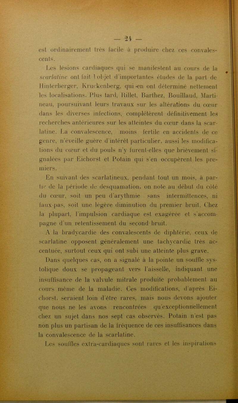 — — esl ordiiiaii’emcnl 1res facile à produire cliez ces convales- cents. T.es lésions cardiaques (pii se inanil'eslenl au cours de la scarlaline ont fait 1 objet d’imiioi-tantcs études (te la part de jtilderbergei', Ki'uckenberg, qui-en ont déterminé nettement les localisations. Plus tard, Killet, Barthez, Boiiillaud, Marti- neau, poursuivant leurs travaux sur tes altérations du cœur dans les diverses infections, complétèrent définitivement les recberclues antérieures sur les atteintes du cœur dans la scar- latine. La convalescence, moins fertile en accidents de ce genre, n’éveille guère d’intérêt particulier, aussi les modifica- tions du cœur et du pouls n’y furent-elles que brièvement se gnalées par Eichorst et Potain qui s’en occupèrent les pre- miers. En suivant des scarlatineux, pendant tout un mois, à par- lu‘ de la péi'iode de desquamation, on note au début du c(jté du cœur, soit un peu d’arylbmie sans intermittences, ni faux-pas, soit une légère diminution du premier bruit. Chez la plupart, l’impulsion cardiaque est exagérée et s'accom- pagne d’un retentissement du second bruit. A la bradycardie des convalescents de diphtérie, ceux de scarlatine opposent généralement une tachycardie très ac- centuée, surtout ceux qui ont subi une atteinte plus grave. Dans quelques cas, on a signalé à la pointe un souffle sys- tolique doux se propageant vers l’aisselle, indiquant une insuffisance de la valvule mitrale produite probablement au cours même de la maladie. Ces modifications, d’après Ei- ctiorst, seraient loin d’être rares, mais nous devons ajouter que nous ne les avons rencontrées (ju’exceptionhellement chez un sujet dans nos sept cas observés. Potain n’est pas non plus un partisan de la fréquence de ces insuffisances dans la convalescence de la scarlatine. Les souffles exti’a-cai'dia({ues sont mies et les insi)ii‘atioiis