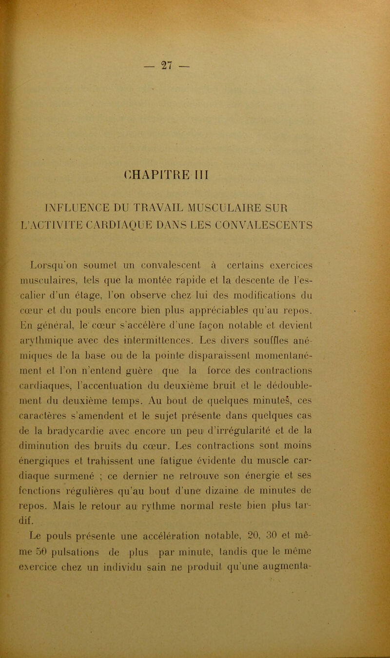 •if \ i k INFLUENCE DU TRAVAIL MUSCULAIRE SUR L’ACTIVITE CARDIAQUE DANS LES CONVALESCENTS Lorsqu’on soumet un convalescent à certains exercices musculaires, tels que la montée rapide et la descente de l’es- calier d’un étage, l’on observe chez lui des modifications du cœur et du pouls encore bien plus appréciables qu’au repos. En général, le' cœur s’accélère d’une façon notable et devient arythmique avec des intermittences. Les divers souffles ané- miques de la base oui de la pointe disparaissent momentané- ment et l’on n’entend guère que la force des contractions cardiaques, l’accentuation du deuxième bruit et le dédouble- ment du deuxième temps. Au bout de quelques minutes, ces caractères s’amendent et le sujet présente dans quelques cas de la bradycardie avec encore un peu d’irrégularité et de la diminution des bruits du cœur. Les contractions sont moins énergiques et trahissent une fatigue évidente du muscle car- diaque surmené ; ce dernier ne retrouve son énergie et ses fonctions régulières qu’au bout d’une dizaine de minutes de repos. Mais le retour au rythme normal reste bien plus tar- dif. Le pouls présente une accélération notable, 20, 30 et mê- me 50 pulsatious de plus par minute, tandis que le même e.\ercice chez un individu sain ne produit qu’une augmenta-