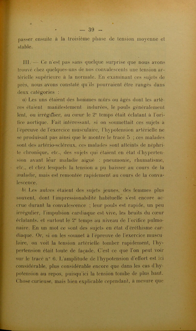 s V passer ensiiile à la troisième phase de tension moyenne et stable. 111. — Ce n’est pas sans quelque surprise que nous avons trouvé chez (|uelques-uns de nos convalescents une tension ar- térielle siq)èrieure à la normale. En examinant ces sujets de près, nous avons constaté qu'ils pourraient être rangés dans deux catégories : a) Les uns étaient des hommes mûrs ou âgés dont les artè- res étaient manil'estement indurées, le pouls généralement lent, ou irrégiilier, au cœur le 2® temps était éclatant à l’ori- lice aortique. Fait intéressant, si on soumettait ces sujets à l'épreuve de l’exercice musculaire, l’hypotension artérielle ne se [)roduisait pas ainsi (jue le montre le tracé 5 ; ces malades sont des artério-scléreux, ces malades sont atteints de néphri- te chi'onique, etc., des sujets qui étaient en état d’hyperten- sion avant leur maladie aiguë : pneumonie, rhumatisme, etc., et chez lesquels la tension a pu baisser au cours de la maladie, mais est remontée rapidement au cours de la conva- lescence. h) Les autres étaient des sujets jeunes, des femmes plus souvent, dont l’impressionabilité habituelle s’est encore ac- crue durant la convalescence ; leur pouls est rapide, un peu ii’régulier, l’impulsion cardiaque est vive, les bruits du cœur éclatants, et surtout le 2® temps au niveau de l’orifice pulmo- naire. En un mot ce sont des sujets en état d’éréthisme car- diaque. Or, si on les soumet à l’épreuve de l’exercice muscu- laire, on voit la tension artérielle tomber rapidement, l’hy- pertension était toute de façade. C’est ce que l’on peut voh' sur le tracé n® 6. L’amplitude de l’hypotension d’effort est ici considérable, plus considérable encore que dans les cas d’hy- potension au repos, puisqu’ici la tension tombe de plus haut. Chose curieuse, mais bien explicable cependant, à mesure que