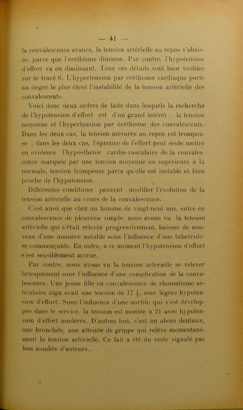 la convalescence avance, la lension arlériclle an repos s’abais- sc, parce que rérélbisme diminue. Par conlre, riiypolension d’effort va en diminuant. Tous ces détails sont bien visibles sur le tracé 0. L’hypertension par éréthisme cardiaque porte au degré le plus élevé l’instabilité de la tension artérielle des convalescents. Voici donc deux ordres de faits dans lesquels la recherche de l’hypotension d’effort est d’un grand intérêt : la tension moyenne et l’hypertension par éréthisme des convalescents. Dans les deux cas, la tension mesurée au repos est trompeu- se ; dans les deux cas, l’épreuve de l’effort peut seuile mettre en évidence l’hyposthénie cardio-vasculaire de la convales- cence marquée par une tension moyenne ou supérieure à la normale, tension trompeuse parce qu’elle est instable et bien proche de l’hypotension. Différentes conditions peuvent modifier l’évolution de la tension artérielle au cours de la convalescence. C’est ainsi que chez un homme de vingt-neuf ans, entré en convalescence de pleurésie simple, nous avons vu la tension artérielle qui s’était relevée progressivement, baisser de nou^ veau d’une manière notable sous l’influence d’une tuberculo- se commençante. En outre, à ce moment l’hypotension d’effort s’est sensiblement accrue. Par conti'e, nous avons vu la tension artérielle se relever brusquement sous rinfluence d’une complication de la conva- lescence. Une jeune fille en convalescence de rhumatisme ar- ticulaire aigu avait une tension de 17 avec légère hypoten- sion d’effort. Sous l’influence d’une aortite qui s’est dévelop- pée dans le ser\ ice, la tension est montée à 21 avec hypoten- sion d’effort modérée. D’autres fois, c*est un abcès dentaire, une bronchite, une atteinte de grippe qui relève momentané- ment la tension artériçlle. Ce fait a été du reste signalé par bon nombi’e d’auteurs.