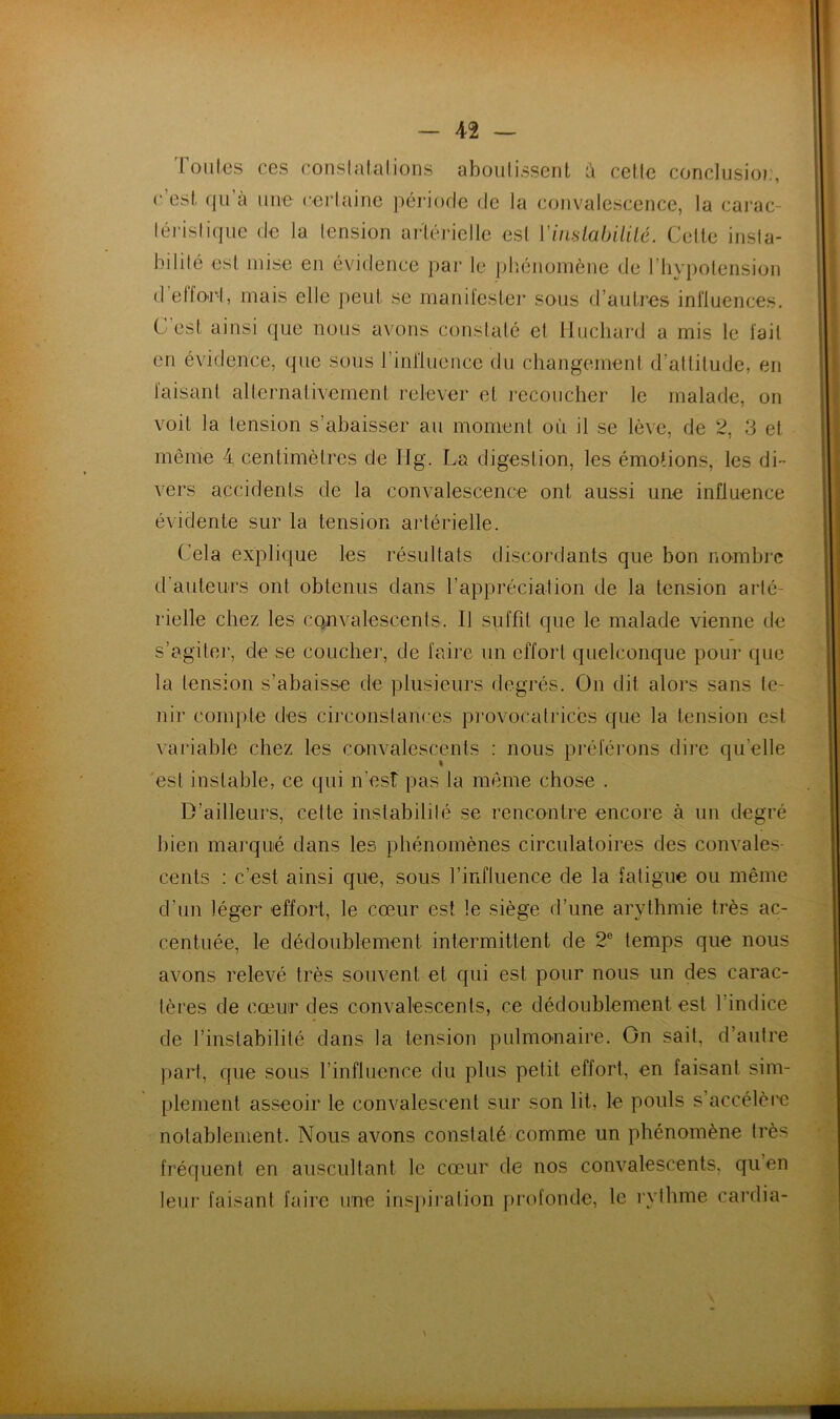 Toiiles ces conslalalions aboulissent a cetlc conclusio):, c’est, qu’à une certaine jiériocte (te la ccjuvalescence, la cai’ac- téristique de la tension ar'lérielle est ViiislahiliLé. Celte insta- bilité est mise en évidence par le jjb.énomène de l’iiypolension d’etfO'i-1, mais elle j^eui se manifester sous d’autres influences. C est ainsi que nous avons constaté et Hucliard a mis le fait on évidence, que sous l’iniluence du changement d’attitude, en faisant alternativement relever et recoucher le malade, on voit la tension s’abaisser au moment où il se lève, de 2, 3 et même 4 centimètres de Ilg. La digestion, les émotions, les di- vers accidents de la convalescence ont aussi une inüuence évidente sur la tension artérielle. Cela explique les résultats discordants que bon nombre d’auteurs ont obtenus dans l’appréciation de la tension arté- rielle chez les convalescents. Il suffît que le malade vienne de s’agiter, de se coucher, de faire un effort quelconque pour que la tension s’abaisse de plusieurs degrés. On dit alors sans te- nir compte des circonstances pi'ovocatriccs que la tension est \ariable chez les convalescents : nous préférons dire qu’elle est instable, ce qui n’est pas la m(ême chose . D’ailleurs, celte instabilité se rencontre encore à un degré bien marqué dans les phénomènes circulatoires des convales- cents : c’est ainsi que, sous l’influence de la fatigue ou même d’un léger effort, le cœur est le siège d’une arythmie très ac- centuée, le dédoublement intermittent de 2® temps que nous avons relevé très souvent et qui est pour nous un des carac- tères de cœur des convalescents, ce dédoublement est l’indice de l’instabilité dans la tension pulmonaire. On sait, d’autre ))art, que sous l’influence du plus petit effort, en faisant sim- plement asseoir le convalescent sur son lit, le pouls s’accélère notablement. Nous avons constaté comme un phénomène très fréquent en auscultant le cœur de nos convalescents, qiien leur faisant faire une ins})ij‘ation profonde, le rythme cardia-