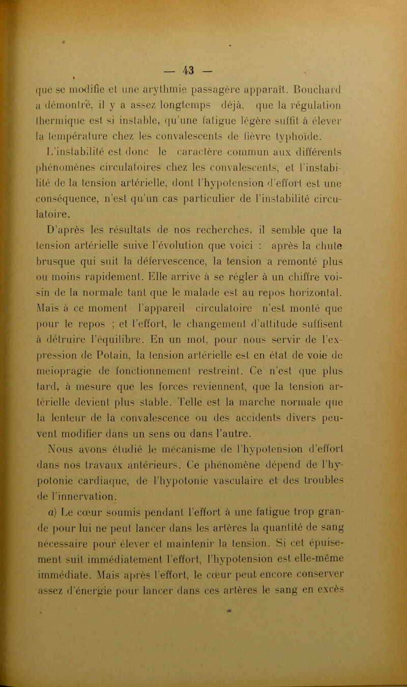 (jiic s€ ino-difie et une arythmie passagère apparaît. Bouchard a démontre, il y a assez longtemps déjà, que la régulation thermique est si instable, qu’une fatigue légère suffit à élever la température chez les convalescents de lièvre typhoïde. L’instabilité est donc le caractère commun aux différents phénomènes circulatoires chez les convalescents, et l’instabi- lité de la lension artérielle, dont l’hypotension d’effort est une conséquence, n’est qu’un cas particulier de l’instabilité circu- latoire. D’après les résultats de nos recherches, il semble que la tension artérielle suive l’évolution que voici : après la chute brusque qui suit la défervescence, la tension a remonté plus ou moins rapidement. Elle arrive à se régler à un chiffre voi- sin de la normale tant que le malade est au repos horizo-ntal. .Mais à ce moment l’appareil cii'culatoire n’est monté que l)our le repos ; et l’effort, le changement d’attitude suffisent à détruire l’équilibre. En un mot, pour nous servir de l’ex- pression de Potain, la tension artérielle est en état de voie de meiopi'agie de fonctionnement restieint. Ce n’est (jue plus tard, à mesure que les forces reviennent, que la tension ar- térielle devient plus stable. Telle est la marche normale que la lenteur de la convalescence ou des accidents divers peu- vent modifier dans un sens ou dans l’autre. Nous avons étudié le mécanisme de l’hypotensiou d’effo-rl dans nos travaux antéideurs. Ce phénomène dépend de l’hy- potonie cardiaf|iie, de l’hypotonie vasculaire et des troubles de l’innervation. a) Le cœur soumis pendant l’effort à une fatigue trop gran- de j)Our lui ne peut lancer dans les artères la quantité de sang nécessaire pouf élever et maintenir la tension. Si cet épuise- ment suit immédiatement l’effort, l’hypolension est elle-même immédiate. .Mais après l’effort, le cœur peut encore conserver assez d’énei’gie pour lancer dans ces artères le sang en excès