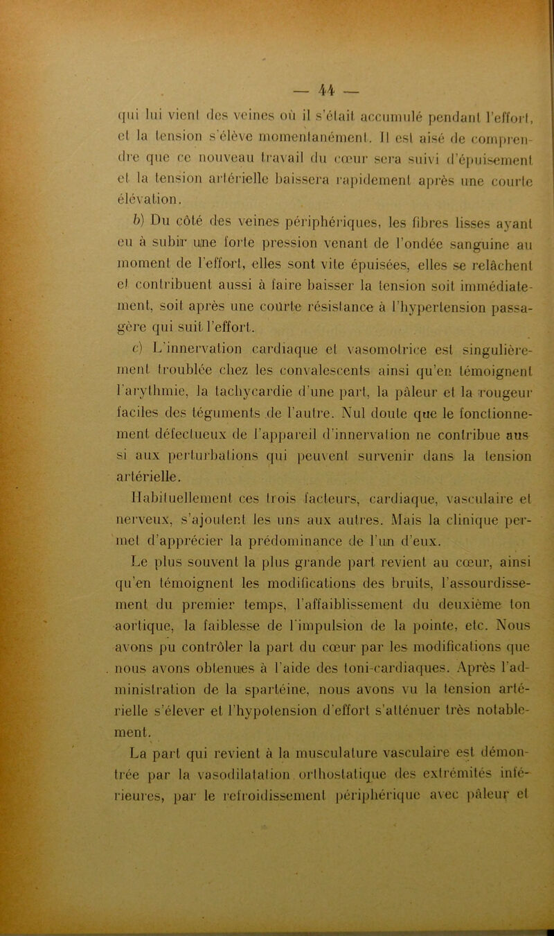 (lui lui vieril des veines où il s’élaif. acciiiiiiilé pcnclanl l’effoj'l, cl la tension s’élève nioinentanéinenl. Il est aisé de compren- dre que ce nouveau travail du (•œur sei’a suivi (ré[)uisernent et la tension artérielle baissera rapidement après une courte élévation. b) Du côté des veines périphéi’iques, les fibres lisses ayant eu à subia- une forte pression venant de l’ondée sanguine au moment de l’effort, elles sont vile épuisées, elles se relâchent et contribuent aussi à faire baisser la tension soit immédiate- ment, soit après une courte résistance à l’hypertension passa- gère qui suit l’effort. c) L’innervation cardiaque et vasomotrice est singulière- ment ti-oublée chez les convalescents ainsi qu’en témoignent l’arythmie, la tachycardie d’une part, la pâleur et la amugeur faciles des téguments de l’autre. Nul doute que le fonctionne- ment défectueux de l’apjiareil d’innervation ne contribue aus si aux pertui’balions qui peuxent survenir dans la tension artérielle. llabiluellement ces trois facteurs, cardiaque, vasculaire et nerveux, s’ajoulenl les uns aux autres. Mais la clinique per- met d’apprécier la prédominance de l’un d’eux. Le plus souvent la plus grande part revient au cœur, ainsi qu’en témoignent les modifications des bruits, l’assourdisse- ment du premier temps, l’affaiblissement du deuxième ton aortique, la faiblesse de rimpulsion de la pointe, etc. Nous avons pu contrôler la part du cœur par les modifications que nous avons obtenues à l’aide des loni-cardiaques. Après l’ad- minislralion de la sparléine, nous avons vu la tension arté- rielle s’élever et l’hypolension d’effort s’atténuer très notable- ment. La part qui revient à la musculature vasculaire est démon- trée par la vasodilalalion orlhostatique des extrémités inté- rieures, par le refroidissement périphérique avec pâleur el