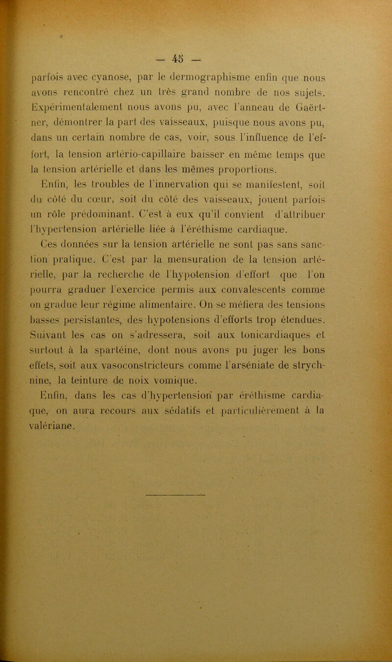 parfois avec cyanose, par le dermographisme enfin que nous avons rencontré chez un très grand nombre de nos sujets. Expérimentalement nous avons pu, avec l’anneau de Gaërt- ner, démontrer la part des vaisseaux, puisque nous avons pu, dans un certain nombre de cas, voir, sous l’influence de l’ef- fort, la tension artério-capillaire baisser en même temps que la tension artérielle et dans les mêmes proportions. Enfin, les troubles de l’innervation qui se manifestent, soit du! côté du cœur, soit du coté des vaisseaux, jouent parfois un rôle prédominant. C’est à eux qu’il convient d’attribuer l’hypertension artérielle liée à l’éréthisme cardiaque. Ces données sur la tension artérielle ne sont pas sans sanc- tion' pratique. C’est par la mensuration de la tension arté- rielle, par la recherche de l'hypolension d’effort que l’on pourra graduer l’exercice permis aux convalescents comme on gradue leur régime alimentaire. On se méfiera des tensions basses persistantes, des hypotensions d’efforts trop étendues. Suivant les cas on s’adressera, soit aux tonicardiaques et surtout à la spartéine, dont nous avons pu juger les bons effets, soit aux vasoconstricteurs comme l’arséniate de strych- nine, la teinture de noix vomique. Enfin, dans les cas d’hypertension par érélhisme cardia- que, on aura recours aux sédatifs et pai’lirulièrement à la valériane.